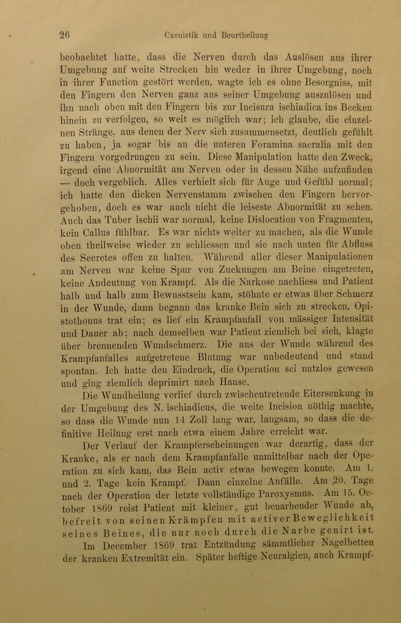 beobachtet batte, dass die Nerven durch das Auslösen aus ihrer Umgebung auf weite Strecken hin weder in ihrer Umgebung, noch in ihrer Function gestört werden, wagte ich es ohne Besorgniss, mit den Fingern den Nerven ganz aus seiner Umgebung auszulösen und ihn nach oben mit den Fingern bis zur Incisura ischiadica ins Becken hinein zu verfolgen, so weit es möglich war; ich glaube, die einzel- nen Stränge, aus denen der Nerv sich zusammensetzt, deutlich gefühlt zu haben, ja sogar bis an die unteren Foramina sacralia mit den Fingern vorgedrungen zu sein. Diese Manipulation hatte den Zweck, irgend eine Abnormität am Nerven oder in dessen Nähe aufzufinden — doch vergeblich. Alles verhielt sich für Auge und Gefühl normal; ich hatte den dicken Nervenstamm zwischen den Fingern liervor- o:ehoben, doch es war auch nicht die leiseste Abnormität zu sehen. Auch das Tuber ischii war normal, keine Dislocation von Fragmenten, kein Callus fühlbar. Es war nichts weiter zu machen, als die Wunde oben theilweise wieder zu schliessen und sie nach unten für Abfluss des Secretes offen zu halten. Während aller dieser Manipulationen am Nerven war keine Spur von Zuckungen am Beine eingetreten, keine Andeutung von Krampf. Als die Narkose nachliess und Patient halb und halb zum Bewusstsein kam, stöhnte er etwas über Schmerz in der Wunde, dann begann das kranke Bein sich zu strecken, Opi- stotkonus trat ein; es lief ein Krampfanfall von mässiger Intensität und Dauer ab; nach demselben war Patient ziemlich bei sich, klagte über brennenden Wundschmerz. Die aus der Wunde während des Krampfanfalles aufgetretene Blutung war unbedeutend und stand spontan. Ich hatte den Eindruck, die Operation sei nutzlos gewesen und ging ziemlich deprimirt nach Hause. Die Wundheilung verlief durch zwischentretende Eitersenkungjn der Umgebung des N. ischiadicus, die weite Incision nöthig machte, so dass die Wunde nun 14 Zoll lang war, langsam, so dass die de- finitive Pleilung erst nach etwa einem Jahre erreicht war. Der Verlauf der Krampferscheinungen war derartig, dass der Kranke, als er nach dem Krampfanfalle unmittelbar nach der Ope- ration zu sich kam, das Bein activ etwas bewegen konnte. Am 1. und 2. Tage kein Krampf. Dann einzelne Anfälle. Am 20. Tage nach der Operation der letzte vollständige Paroxysmus. Am 15. Oc- tober 1869 reist Patient mit kleiner, gut benarbender Munde ab, befreit von s ei n e n Kr ä m p f e n mit activ er Beweglichkeit seines Beines, die nur noch durch die Narbe genirt ist. Im December 1869 trat Entzündung sämmtlicher Nagelbetten der kranken Extremität ein. Später heftige Neuralgien, auch Kiampf-