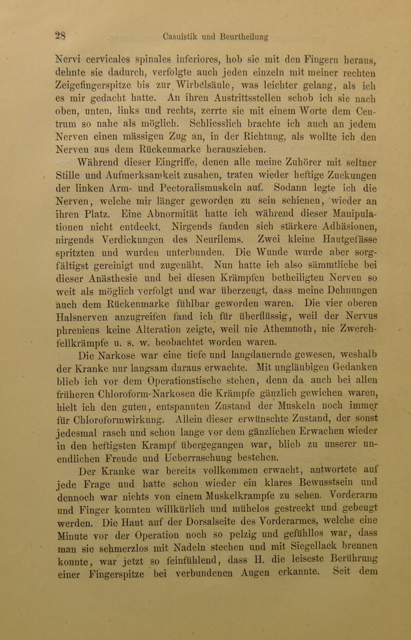 Nervi cervicales spinales inferiores, hob sie mit den Fingern heraus, dehnte sie dadurch, verfolgte auch jeden einzeln mit meiner rechten Zeigefingerspitze bis zur Wirbelsäule, was leichter gelang, als ich es mir gedacht hatte. An ihren Austrittsstellen schob ich sie nach oben, unten, links und rechts, zerrte sie mit einem Worte dem Cen- trum so nahe als möglich. Schliesslich brachte ich auch an jedem Nerven einen massigen Zug an, in der Richtung, als wollte ich den Nerven aus dem Rückenmarke herausziehen. Während dieser Eingriffe, denen alle meine Zuhörer mit seltner Stille und Aufmerksamkeit zusahen, traten wieder heftige Zuckungen der linken Arm- und Pectoralismuskeln auf. Sodann legte ich die Nerven, welche mir länger geworden zu sein schienen, wieder an ihren Platz. Eine Abnormität hatte ich während dieser Manipula- tionen nicht entdeckt. Nirgends fanden sich stärkere Adhäsionen, nirgends Verdickungen des Neurilems. Zwei kleine Hautgefässe spritzten und wurden unterbunden. Die Wunde wurde aber sorg- fältigst gereinigt und zugenäht. Nun hatte ich also sämmtliche bei dieser Anästhesie und bei diesen Krämpfen betheiligten Nerven so weit als möglich verfolgt und war überzeugt, dass meine Dehnungen auch dem Rückenmarke fühlbar geworden waren. Die vier oberen Halsnerven anzugreifen fand ich für überflüssig, weil der Nervus phrenicus keine Alteration zeigte, weil nie Athemnoth, nie Zwerch- fellkrämpfe u. s. w. beobachtet worden waren. Die Narkose war eine tiefe und langdauernde gewesen, weshalb der Kranke nur langsam daraus erwachte. Mit ungläubigen Gedanken blieb ich vor dem Operationstische stehen, denn da auch bei allen früheren Chloroform-Narkosen die Krämpfe gänzlich gewichen waren, hielt ich den guten, entspannten Zustand der Muskeln noch imm^r für Chloroformwirkung. Allein dieser erwünschte Zustand, der sonst jedesmal rasch und schon lange vor dem gänzlichen Erwachen wieder in den heftigsten Krampf übergegangen war, blieb zu unserer un- endlichen Freude und Ueberraschung bestehen. Der Kranke war bereits vollkommen erwacht, antwortete auf jede Frage und hatte schon wieder ein klares Bewusstsein und dennoch war nichts von einem Muskelkrampfe zu sehen. Vorderarm und Finger konnten willkürlich und mühelos gestreckt und gebeugt werden. Die Haut auf der Dorsalseite des Vorderarmes, welche eine Minute vor der Operation noch so pelzig und gefühllos war, dass man sie schmerzlos mit Nadeln stechen und mit Siegellack brennen konnte, war jetzt so feinfühlend, dass H. die leiseste Beiühiung einer Fingerspitze bei verbundenen Augen erkannte. Seit dem