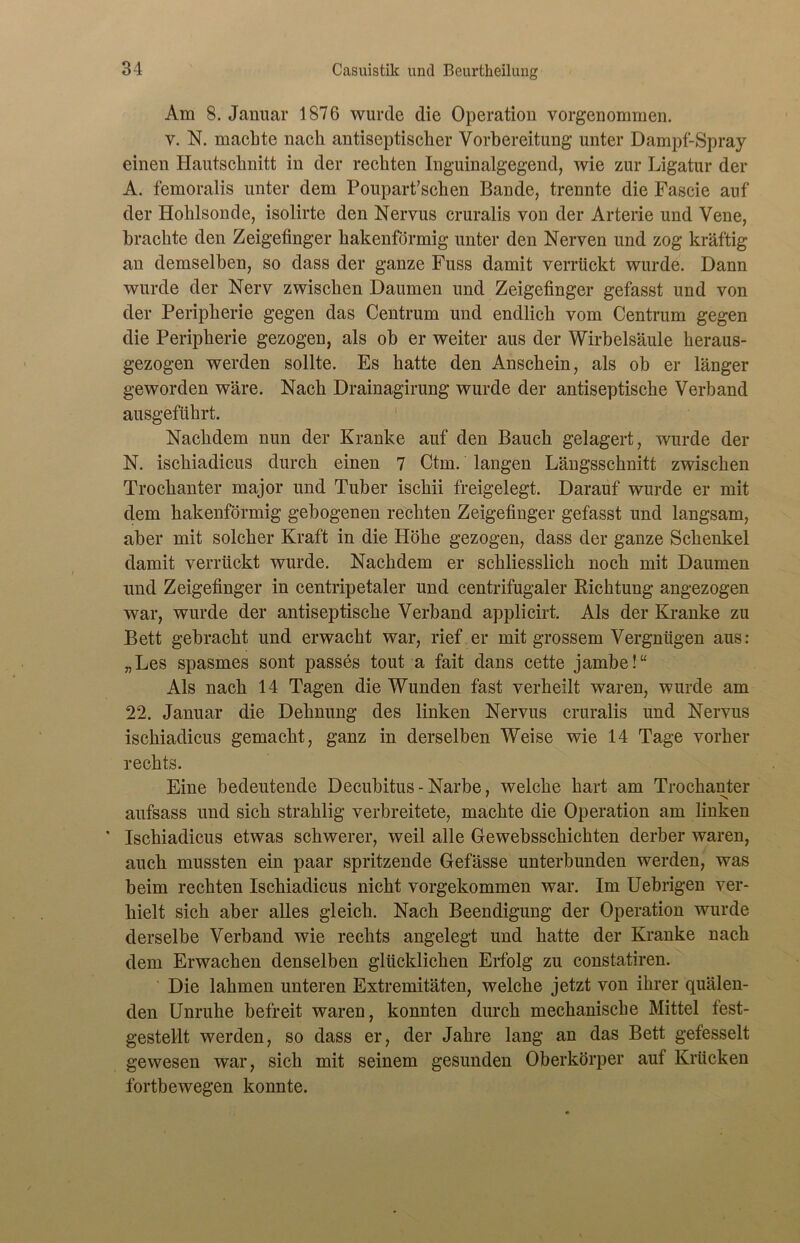 Ara 8. Januar 1876 wurde die Operation vorgenommen. v. N. machte nach antiseptischer Vorbereitung unter Dampf-Spray einen Hautsclmitt in der rechten Inguinalgegend, wie zur Ligatur der A. femoralis unter dem Poupart’schen Bande, trennte die Fascie auf der Hohlsonde, isolirte den Nervus cruralis von der Arterie und Vene, brachte den Zeigefinger hakenförmig unter den Nerven und zog kräftig an demselben, so dass der ganze Fuss damit verrückt wurde. Dann wurde der Nerv zwischen Daumen und Zeigefinger gefasst und von der Peripherie gegen das Centrum und endlich vom Centrum gegen die Peripherie gezogen, als ob er weiter aus der Wirbelsäule heraus- gezogen werden sollte. Es hatte den Anschein, als ob er länger geworden wäre. Nach Drainagirung wurde der antiseptische Verband ausgeführt. Nachdem nun der Kranke auf den Bauch gelagert, wurde der N. ischiadicus durch einen 7 Ctm. langen Längsschnitt zwischen Trochanter major und Tuber ischii freigelegt. Darauf wurde er mit dem hakenförmig gebogenen rechten Zeigefinger gefasst und langsam, aber mit solcher Kraft in die Höhe gezogen, dass der ganze Schenkel damit verrückt wurde. Nachdem er schliesslich noch mit Daumen und Zeigefinger in centripetaler und centrifugaler Richtung angezogen war, wurde der antiseptische Verband applicirt. Als der Kranke zu Bett gebracht und erwacht war, rief er mit grossem Vergnügen aus: „Les spasmes sont passes tout a fait dans cette jambe!“ Als nach 14 Tagen die Wunden fast verheilt waren, wurde am 22. Januar die Dehnung des linken Nervus cruralis und Nervus ischiadicus gemacht, ganz in derselben Weise wie 14 Tage vorher rechts. Eine bedeutende Decubitus - Narbe, welche hart am Trochanter aufsass und sich strahlig verbreitete, machte die Operation am linken * Ischiadicus etwas schwerer, weil alle Gewebsschichten derber waren, auch mussten ein paar spritzende Gefässe unterbunden werden, was beim rechten Ischiadicus nicht vorgekommen war. Im Uebrigen ver- hielt sich aber alles gleich. Nach Beendigung der Operation wurde derselbe Verband wie rechts angelegt und hatte der Kranke nach dem Erwachen denselben glücklichen Erfolg zu constatiren. Die lahmen unteren Extremitäten, welche jetzt von ihrer quälen- den Unruhe befreit waren, konnten durch mechanische Mittel fest- gestellt werden, so dass er, der Jahre lang an das Bett gefesselt gewesen war, sich mit seinem gesunden Oberkörper auf Krücken fortbewegen konnte.