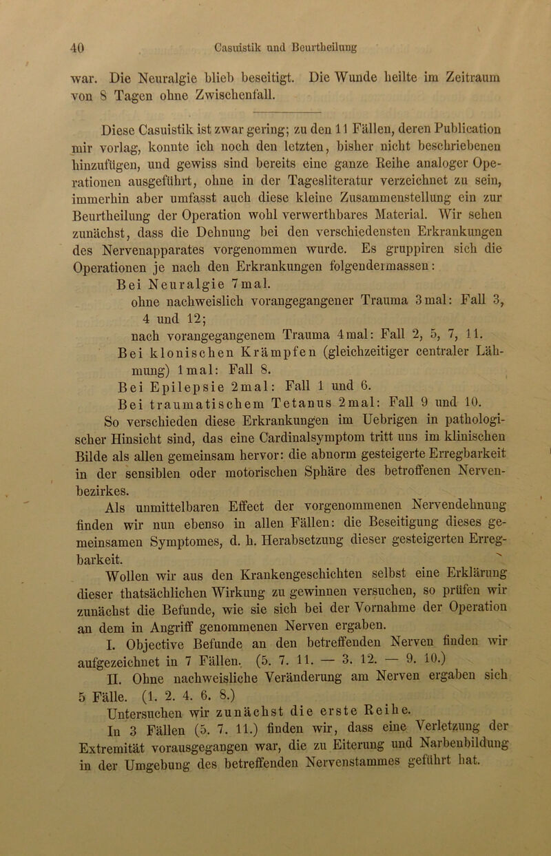 war. Die Neuralgie blieb beseitigt. Die Wunde heilte im Zeitraum von 8 Tagen ohne Zwischenfall. Diese Casuistik ist zwar gering; zu den 11 Fällen, deren Publication mir vorlag, konnte ich noch den letzten, bisher nicht beschriebenen hinzufügen, und gewiss sind bereits eine ganze Reihe analoger Ope- rationen ausgeführt, ohne in der Tagesliteratur verzeichnet zu sein, immerhin aber umfasst auch diese kleine Zusammenstellung ein zur Beurtheilung der Operation wohl verwerthbares Material. Wir sehen zunächst, dass die Dehnung bei den verschiedensten Erkrankungen des Nervenapparates vorgenommen wurde. Es gruppiren sich die Operationen je nach den Erkrankungen folgendeimassen: Bei Neuralgie 7mal. ohne nachweislich vorangegangener Trauma 3mal: Fall 3, 4 und 12; nach vorangegangenem Trauma 4mal: Fall 2, 5, 7, 11. Bei klonischen Krämpfen (gleichzeitiger centraler Läh- mung) lmal: Fall 8. Bei Epilepsie 2mal: Fall 1 und 6. Bei traumatischem Tetanus 2mal: Fall 9 und 10. So verschieden diese Erkrankungen im Uebrigen in pathologi- scher Hinsicht sind, das eine Cardinalsymptom tritt uns im klinischen Bilde als allen gemeinsam hervor: die abnorm gesteigerte Erregbarkeit in der sensiblen oder motorischen Sphäre des betroffenen Nerven- bezirkes. Als unmittelbaren Effect der vorgenommenen Nervendehnung linden wir nun ebenso in allen Fällen: die Beseitigung dieses ge- meinsamen Symptomes, d. h. Herabsetzung dieser gesteigerten Erreg- barkeit. Wollen wir aus den Krankengeschichten selbst eine Erklärung dieser thatsächlichen Wirkung zu gewinnen versuchen, so prüfen wir zunächst die Befunde, wie sie sich bei der Vornahme der Operation an dem in Angriff genommenen Nerven ergaben. I. Objective Befunde an den betreffenden Nerven finden wir aufgezeichnet in 7 Fällen. (5. 7. 11. 3. 12. 9. 10.) II. Ohne nachweisliche Veränderung am Nerven ergaben sich 5 Fälle. (1. 2. 4. 6. 8.) Untersuchen wir zunächst die erste Reihe. In 3 Fällen (5. 7. 11.) finden wir, dass eine Verletzung der Extremität vorausgegangen war, die zu Eiterung und Narbenbildung in der Umgebung des betreffenden Nervenstammes geführt hat.