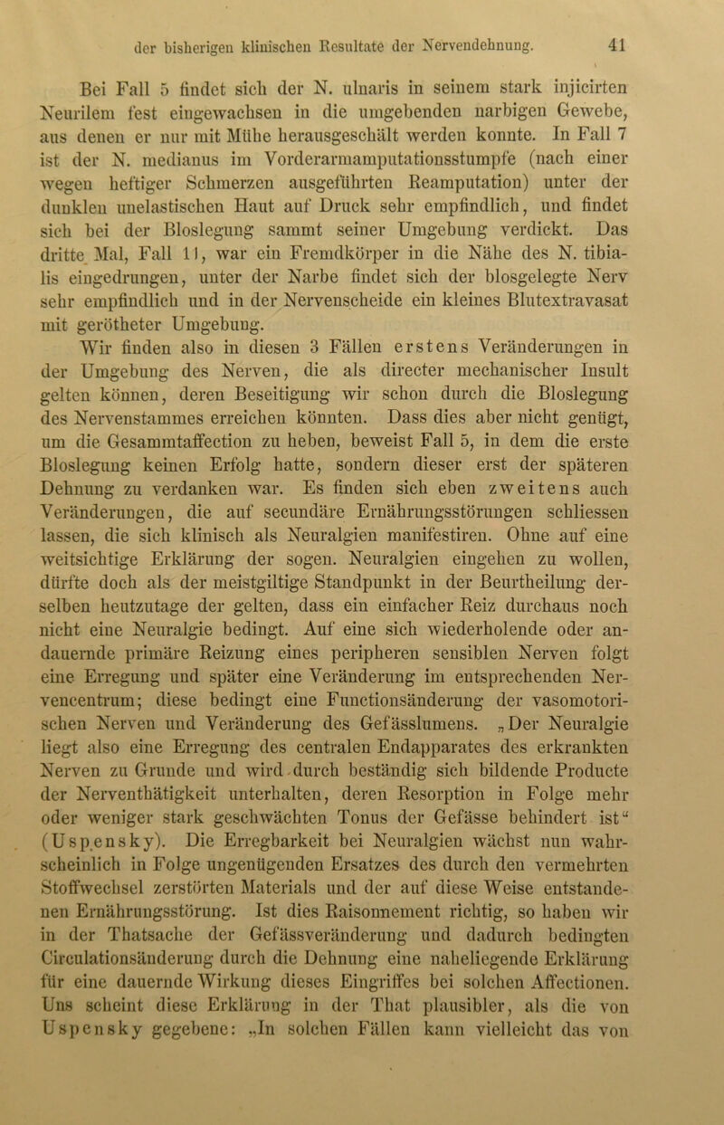 Bei Fall 5 findet sich der N. ulnaris in seinem stark injicirten Neurilem fest eingewachsen in die umgebenden narbigen Gewebe, aus denen er nur mit Mühe herausgeschält werden konnte. In Fall 7 ist der N. medianus im Vorderarmamputationsstumpfe (nach einer wegen heftiger Schmerzen ausgeführten Beamputation) unter der dunklen unelastischen Haut auf Druck sehr empfindlich, und findet sich hei der Bioslegung sammt seiner Umgebung verdickt. Das dritte Mal, Fall 11, war ein Fremdkörper in die Nähe des N. tibia- lis eingedrungen, unter der Narbe findet sich der blosgelegte Nerv sehr empfindlich und in der Nervenscheide ein kleines Blutextravasat mit gerötheter Umgebung. Wir finden also in diesen 3 Fällen erstens Veränderungen in der Umgebung des Nerven, die als directer mechanischer Insult gelten können, deren Beseitigung wir schon durch die Bioslegung des Nervenstammes erreichen könnten. Dass dies aber nicht genügt, um die Gesammtaffection zu heben, beweist Fall 5, in dem die erste Bloslegung keinen Erfolg hatte, sondern dieser erst der späteren Dehnung zu verdanken war. Es finden sich eben zweitens auch Veränderungen, die auf secundäre Ernährungsstörungen schliessen lassen, die sich klinisch als Neuralgien manifestiren. Ohne auf eine weitsichtige Erklärung der sogen. Neuralgien eingehen zu wollen, dürfte doch als der meistgiltige Standpunkt in der Beurtheilung der- selben heutzutage der gelten, dass ein einfacher Reiz durchaus noch nicht eine Neuralgie bedingt. Auf eine sich wiederholende oder an- dauernde primäre Reizung eines peripheren sensiblen Nerven folgt eine Erregung und später eine Veränderung im entsprechenden Ner- vencentrum; diese bedingt eine Functionsänderung der vasomotori- schen Nerven und Veränderung des Gefässlumens. „Der Neuralgie liegt also eine Erregung des centralen Endapparates des erkrankten Nerven zu Grunde und wird .durch beständig sich bildende Producte der Nerventhätigkeit unterhalten, deren Resorption in Folge mehr oder weniger stark geschwächten Tonus der Gefässe behindert ist“ (Uspensky). Die Erregbarkeit bei Neuralgien wächst nun wahr- scheinlich in Folge ungenügenden Ersatzes des durch den vermehrten Stoffwechsel zerstörten Materials und der auf diese Weise entstande- nen Ernährungsstörung. Ist dies Raisonnement richtig, so haben wir in der Thatsache der Gefässveränderung und dadurch bedingten Circulationsänderung durch die Dehnung eine naheliegende Erklärung für eine dauernde Wirkung dieses Eingriffes bei solchen Affectionen. Uns scheint diese Erklärung in der That plausibler, als die von Uspensky gegebene: „In solchen Fällen kann vielleicht das von