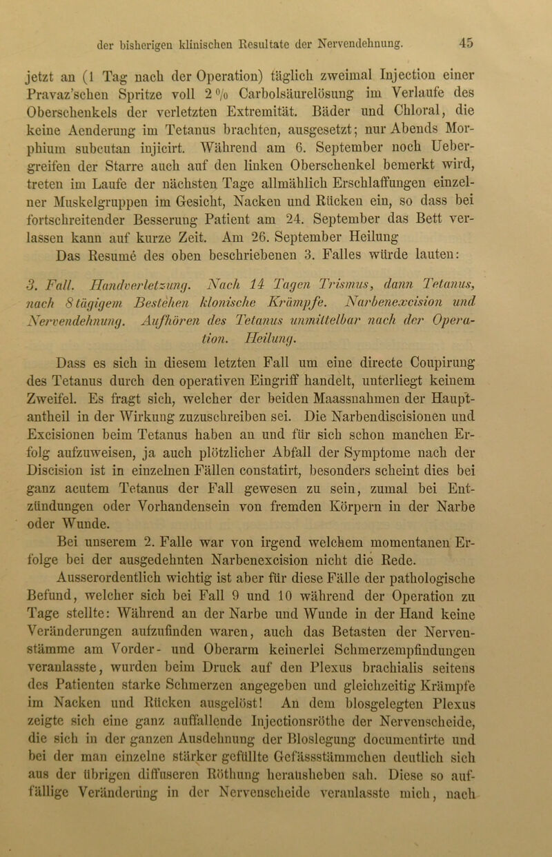 jetzt an (1 Tag nach der Operation) täglich zweimal Injection einer Pravaz’schen Spritze voll 2 % Carboisäurelösung im Verlaufe des Oberschenkels der verletzten Extremität. Bäder und Chloral, die keine Aenderung im Tetanus brachten, ausgesetzt; nur Abends Mor- phium subcutan injicirt. Während am 6. September noch Ueber- greifen der Starre auch auf den linken Oberschenkel bemerkt wird, treten im Laufe der nächsten Tage allmählich Erschlaffungen einzel- ner Muskelgruppen im Gesicht, Nacken und Kücken ein, so dass bei fortschreitender Besserung Patient am 24. September das Bett ver- lassen kann auf kurze Zeit. Am 26. September Heilung Das Resume des oben beschriebenen 3. Falles würde lauten: 3. Fall. Handverletzung. Nach ld Tagen Trismus, dann Tetanus, nach 8 tägigem Bestehen klonische Krämpfe. Narbenexcision und Nervendehnung. Aufhören des Tetanus unmittelbar nach der Opera- tion. Heilung. Dass es sich in diesem letzten Fall um eine directe Coupirung des Tetanus durch den operativen Eingriff handelt, unterliegt keinem Zweifel. Es fragt sich, welcher der beiden Maassnahmen der Haupt- antheil in der Wirkung zuzuschreiben sei. Die Narbendiscisionen und Excisionen beim Tetanus haben an und für sich schon manchen Er- folg aufzuweisen, ja auch plötzlicher Abfall der Symptome nach der Discision ist in einzelnen Fällen constatirt, besonders scheint dies bei ganz acutem Tetanus der Fall gewesen zu sein, zumal bei Ent- zündungen oder Vorhandensein von fremden Körpern in der Narbe oder Wunde. Bei unserem 2. Falle war von irgend welchem momentanen Er- folge bei der ausgedehnten Narbenexcision nicht die Rede. Ausserordentlich wichtig ist aber für diese Fälle der pathologische Befund, welcher sich bei Fall 9 und 10 während der Operation zu Tage stellte: Während an der Narbe und Wunde in der Hand keine Veränderungen aufzufinden waren, auch das Betasten der Nerven- stämme am Vorder- und Oberarm keinerlei Schmerzempfindungen veranlasste, wurden beim Druck auf den Plexus brachialis seitens des Patienten starke Schmerzen angegeben und gleichzeitig Krämpfe im Nacken und Rücken ausgelöst! An dem blosgelegten Plexus zeigte sich eine ganz auffallende Injectionsröthe der Nervenscheide, die sich in der ganzen Ausdehnung der Bioslegung documentirte und bei der man einzelne stärker gefüllte Gefässstämmcken deutlich sich aus der übrigen diffuseren Röthung keraüsheben sah. Diese so auf- fällige Veränderung in der Nervenscheide veranlasste mich, nach