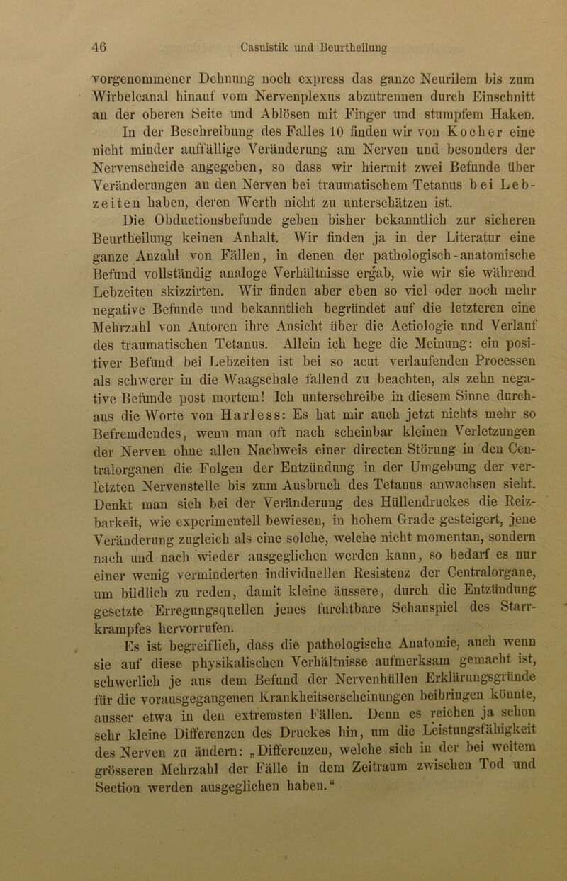 Yorgenommener Dehnung noch express das ganze Nenrilem bis zum Wirbelcanal hinauf vom Nervenplexus abzutrennen durch Einschnitt an der oberen Seite und Ablösen mit Finger und stumpfem Haken. In der Beschreibung des Falles 10 finden wir von Kocher eine nicht minder auffällige Veränderung am Nerven und besonders der Nervenscheide angegeben, so dass wir hiermit zwei Befunde über Veränderungen an den Nerven bei traumatischem Tetanus bei Leb- zeiten haben, deren Werth nicht zu unterschätzen ist. Die Obductionsbefunde geben bisher bekanntlich zur sicheren Beurtheilung keinen Anhalt. Wir finden ja in der Literatur eine ganze Anzahl von Fällen, in denen der pathologisch - anatomische Befund vollständig analoge Verhältnisse ergab, wie wir sie während Lebzeiten skizzirten. Wir finden aber eben so viel oder noch mehr negative Befunde und bekanntlich begründet auf die letzteren eine Mehrzahl von Autoren ihre Ansicht über die Aetiologie und Verlauf des traumatischen Tetanus. Allein ich hege die Meinung: ein posi- tiver Befund bei Lebzeiten ist bei so acut verlaufenden Processen als schwerer in die Waagschale fallend zu beachten, als zehn nega- tive Befunde post mortem! Ich unterschreibe in diesem Sinne durch- aus die Worte von Harless: Es hat mir auch jetzt nichts mehr so Befremdendes, wenn man oft nach scheinbar kleinen Verletzungen der Nerven ohne allen Nachweis einer directen Störung in den Cen- tralorganen die Folgen der Entzündung in der Umgebung der ver- letzten Nervenstelle bis zum Ausbruch des Tetanus anwachsen sieht. Denkt man sich bei der Veränderung des Hüllendruckes die Reiz- barkeit, wie experimentell bewiesen, in hohem Grade gesteigert, jene Veränderung zugleich als eine solche, welche nicht momentan, sondern nach und nach wieder ausgeglichen werden kann, so bedarf es nur einer wenig verminderten individuellen Resistenz der Centralorgane, um bildlich zu reden, damit kleine äussere, durch die Entzündung gesetzte Erregungsquellen jenes furchtbare Schauspiel des Starr- krampfes her vor rufen. Es ist begreiflich, dass die pathologische Anatomie, auch wenn sie auf diese physikalischen Verhältnisse aufmerksam gemacht ist, schwerlich je aus dem Befund der Nervenhüllen Erklärungsgründe für die vorausgegangenen Krankheitserscheinungen beibriugen könnte, ausser etwa in den extremsten Fällen. Denn es reichen ja schon sehr kleine Differenzen des Druckes hin, um die Leistungsfähigkeit des Nerven zu ändern: „Differenzen, welche sich in der bei weitem grösseren Mehrzahl der Fälle in dem Zeitraum zwischen Tod und Section werden ausgeglichen haben/-