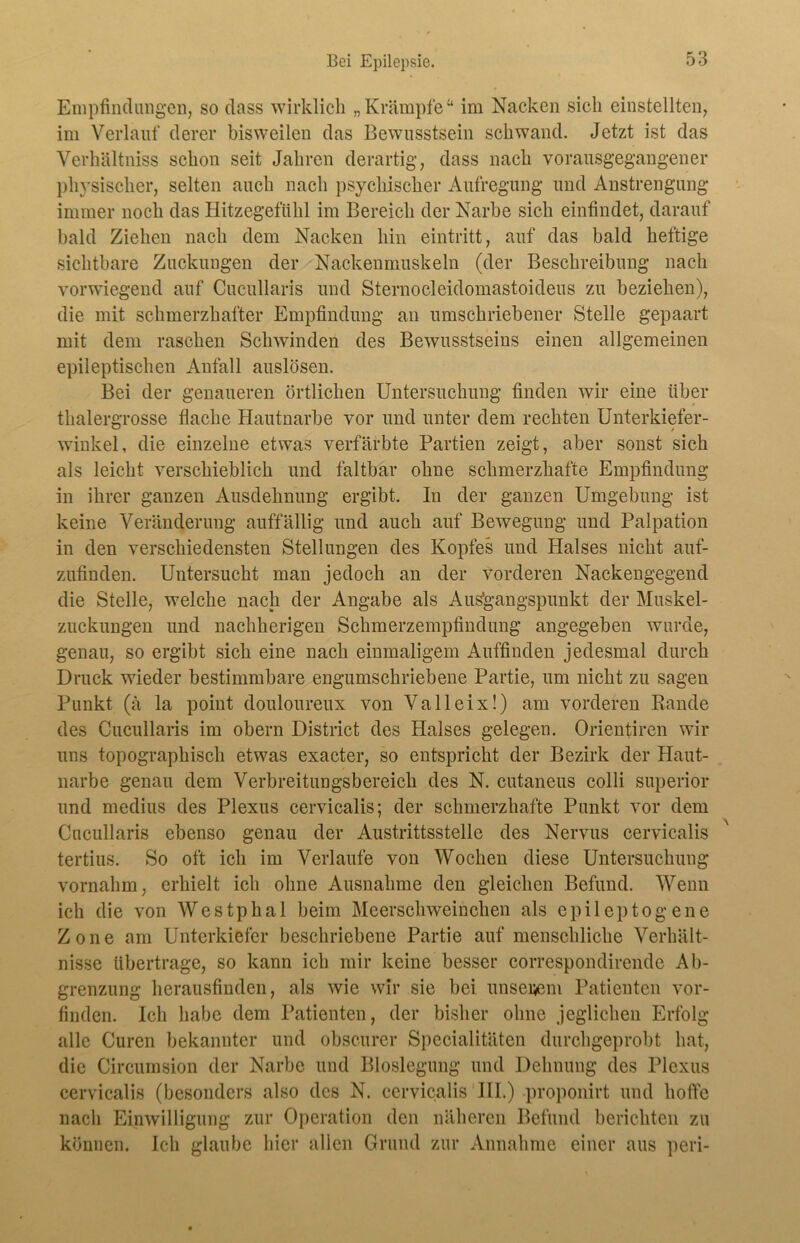 Empfindungen, so dass wirklich „Krämpfe“ im Nacken sich einstellten, im Verlauf derer bisweilen das Bewusstsein schwand. Jetzt ist das Verhältniss schon seit Jahren derartig, dass nach vorausgegangener physischer, selten auch nach psychischer Aufregung und Anstrengung immer noch das Hitzegeftihl im Bereich der Narbe sich einfindet, darauf bald Ziehen nach dem Nacken hin eintritt, auf das bald heftige sichtbare Zuckungen der Nackenmuskeln (der Beschreibung nach vorwiegend auf Cucullaris und Sternocleidomastoideus zu beziehen), die mit schmerzhafter Empfindung an umschriebener Stelle gepaart mit dem raschen Schwinden des Bewusstseins einen allgemeinen epileptischen Anfall auslösen. Bei der genaueren örtlichen Untersuchung finden wir eine über thalergrosse flache Hautnarbe vor und unter dem rechten Unterkiefer- winkel, die einzelne etwas verfärbte Partien zeigt, aber sonst sich als leicht verschieblich und faltbar ohne schmerzhafte Empfindung in ihrer ganzen Ausdehnung ergibt. In der ganzen Umgebung ist keine Veränderung auffällig und auch auf Bewegung und Palpation in den verschiedensten Stellungen des Kopfes und Halses nicht auf- zufinden. Untersucht man jedoch an der vorderen Nackengegend die Stelle, welche nach der Angabe als Ausgangspunkt der Muskel- zuckungen und nachberigen Schmerzempfindung angegeben wurde, genau, so ergibt sich eine nach einmaligem Auffinden jedesmal durch Druck wieder bestimmbare engumschriebene Partie, um nicht zu sagen Punkt (ä la point douloureux von Valleix!) am vorderen Rande des Cucullaris im obern District des Halses gelegen. Orientiren wir uns topographisch etwas exacter, so entspricht der Bezirk der Haut- narbe genau dem Verbreitungsbereich des N. cutaneus colli superior und medius des Plexus cervicalis; der schmerzhafte Punkt vor dem Cucullaris ebenso genau der Austrittsstelle des Nervus cervicalis tertius. So oft ich im Verlaufe von Wochen diese Untersuchung vornahm, erhielt ich ohne Ausnahme den gleichen Befund. Wenn ich die von Westphal beim Meerschweinchen als epileptogene Zone am Unterkiefer beschriebene Partie auf menschliche Verhält- nisse übertrage, so kann icb mir keine besser correspondirende Ab- grenzung herausfinden, als wie wir sie bei unserem Patienten vor- finden. Ich habe dem Patienten, der bisher ohne jeglichen Erfolg alle Curen bekannter und obscurer Specialitäten durchgeprobt hat, die Circumsion der Narbe und Bioslegung und Dehnung des Plexus cervicalis (besonders also des N. cervicalis III.) proponirt und hoffe nach Einwilligung zur Operation den näheren Befund berichten zu können. Ich glaube hier allen Grund zur Annahme einer aus peri-