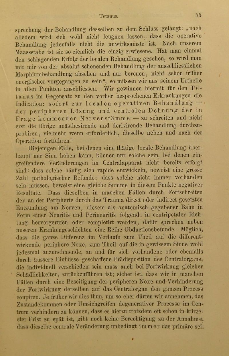Tetanus. sprechung der Behandlung desselben zn dem Schluss gelangt: „nach alledem wird sich wohl nicht leugnen lassen, dass die operative Behandlung jedenfalls nicht die unwirksamste ist. Nach unserem Maassstahe ist sie so ziemlich die einzig erwiesene. Hat man einmal den schlagenden Erfolg der localen Behandlung gesehen, so wird man mit mir von der absolut schonenden Behandlung der ausschliesslichen Morphiumbehandlung absehen und nur bereuen, nicht schon früher energischer vorgegangen zu sein“, so müssen wir uns seinem Urtheile in allen Punkten anschliessen. Wir gewinnen hiermit für den Te- tanus im Gegensatz zu den vorher besprochenen Erkrankungen die Indication: sofort zur localen operativen Behandlung —* der peripheren Lösung und centralen Dehnung der in Frao*e kommenden Nerven stamme — zu schreiten und nicht o erst die übrige anästhesirende und derivirende Behandlung durchzu- probiren, vielmehr wenn erforderlich, dieselbe neben und nach der Operation fortführen! Diejenigen Fälle, bei denen eine tbätige locale Behandlung über- haupt nur Sinn haben kann? können nur solche sein, bei denen ein- greifendere Veränderungen im Centralapparat nicht bereits erfolgt sind: dass solche häutig sich rapide entwickeln, beweist eine grosse Zahl pathologischer Befunde; dass solche nicht immer vorhanden sein müssen, beweist eine gleiche Summe in diesem Punkte negativer Resultate. Dass dieselben in manchen Fällen durch Fortschreiten der an der Peripherie durch das Trauma djrect oder indirect gesetzten Entzündung am Nerven, diesem als anatomisch gegebener Bahn in Form einer Neuritis und Perineuritis folgend, in centripetaler Rich- tung hervorgerufen oder completirt werden, dafür sprechen neben unseren Krankengeschichten eine Reihe Obductionsbefunde. Möglich, dass die ganze Differenz im Verlaufe zum Theil auf die different- wirkende periphere Noxe, zum Theil auf die in gewissem Sinne wohl jedesmal anzunehmende, an und für sich vorhandene oder ebenfalls durch äussere Einflüsse geschaffene Prädisposition des Centralorgans, die individuell verschieden sein muss auch bei Fortwirkung gleicher Schädlichkeiten, zurückzuführen ist; sicher ist, dass wir in manchen Fällen durch eine Beseitigung der peripheren Noxe und Verhinderung der Fortwirkung derselben auf das Centralorgan den ganzen Process coupiren. Je früher wir dies thun, um so eher dürfen wir annehmen, das Zustandekommen oder Umsichgreifen degenerativer Processe im Cen- trum verhindern zu können, dass es hierzu trotzdem oft schou in kürze- ster Frist zu spät ist, gibt noch keine Berechtigung zu der Annahme, dass dieselbe centrale Veränderung unbedingt immer das primäre sei.