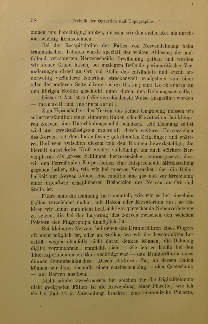 ziehen uns berechtigt glaubten, müssen wir den ersten Act als durch- aus wichtig kennzeichnen. Bei der Recapitulation des Falles von Nervendehnung heim traumatischen Tetanus wurde speciell der weiten Ablösung der auf- fallend veränderten Nervenscheide Erwähnung gethan und werden wir sicher Grund haben, bei analogem Befunde perineuritischer Ver- änderungen direct an Ort und Stelle das entzündete und event. an- derweitig veränderte Neurilem streckenweit wenigstens von einer oder der anderen Seite direct abzulösen; eine Lockerung an den übrigen Stellen geschieht dann durch den Dehnungsact selbst. Dieser 2. Act ist auf die verschiedenste Weise ausgeführt worden — manuell und ins tr um enteil. Zum Herausheben des Nerven aus seiner Umgebung müssen wir selbstverständlich einen stumpfen Haken oder Elevatorium, bei kleine- ren Nerven eine Unterbindungsnadel benutzen. Die Dehnung selbst wird am zweckmässigsten manuell durch weiteres Hervorziehen des Nerven auf dem hakenförmig gekrümmten Zeigefinger und späte- res Umfassen zwischen diesem und dem Daumen bewerkstelligt; die hiermit entwickelte Kraft genügt vollständig, um auch stärkere Ner- venplexus als grosse Schlingen hervorzuziehen, vorausgesetzt, dass wir den betreffenden Körpertheilen eine entsprechende Mittelstellung gegeben haben, die, wie wir bei unseren Versuchen über die Dehn- barkeit der Nerven sahen, eine conditio sine qua non zur Erreichung einer irgendwie erheblicheren Dislocation des Nerven an Ort und Stelle ist. Führt man die Dehnung instrumenteil, wie wir es bei einzelnen Fällen verzeichnet finden, mit Haken oder Elevatorium aus, so ris- kiren wir leicht eine nicht beabsichtigte quetschende Nebenverletzung zu setzen, die bei der Lagerung des Nerven zwischen den weichen Polstern der Fingerpulpa unmöglich ist. Bei kleineren Nerven, bei denen das Drunterführen eines Fingers oft nicht möglich ist, oder an Stellen, wo wir der beschränkten Lo- calität wegen ebenfalls nicht daran denken können, die Dehnung digital vorzunehmen, empfiehlt sich — wie ich es häufig bei den Thierexperimenten zu thun genöthigt war — das Drunterführen eines dünnen Gummischlauches. Durch stärkeren Zug an dessen Enden können wir dann ebenfalls einen elastischen Zug — ohne Quetschung — am Nerven ausüben. Nicht minder zweckmässig bei solchen für die Digitaldehnung nicht geeigneten Fällen ist die Anwendung einer Pincette, wie ich sie bei Fall 12 in Anwendung brachte: eine anatomische Pincette,