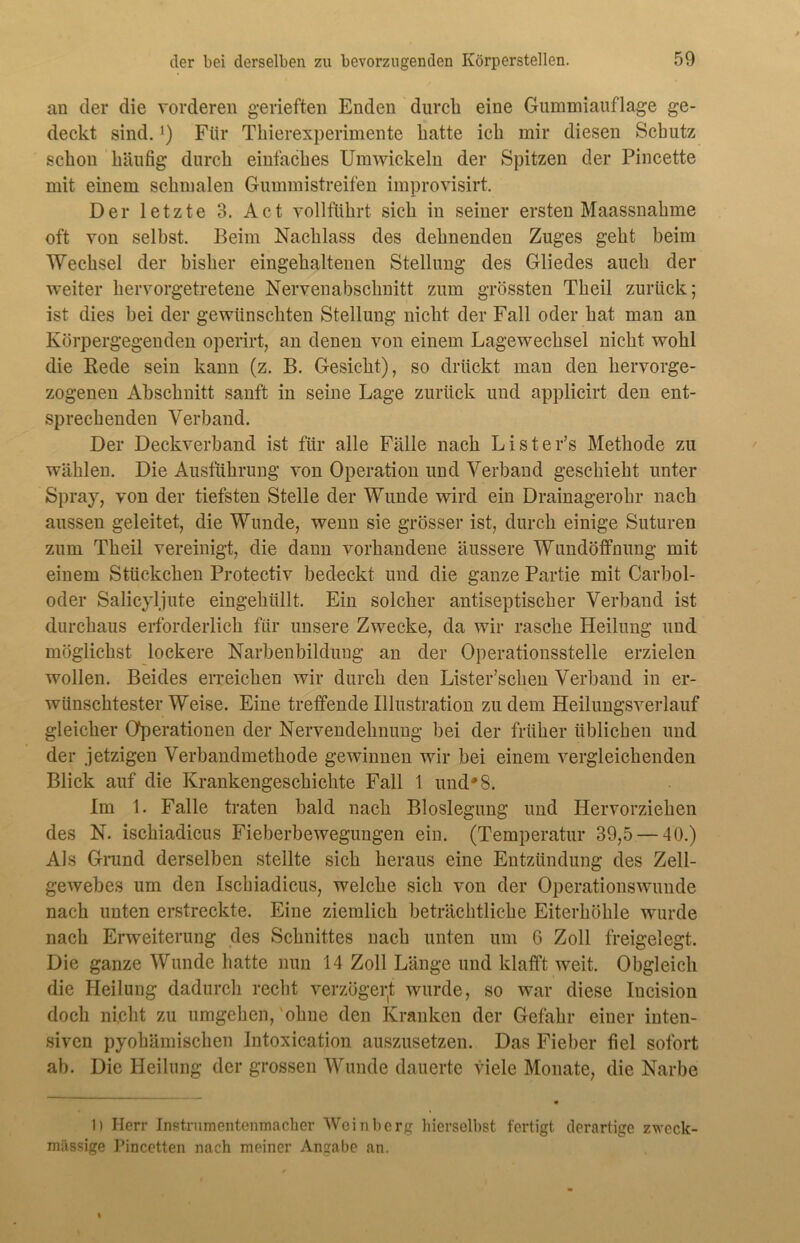 an der die vorderen gerieften Enden durch eine Gummiauflage ge- deckt sind.*) Für Thierexperimente hatte ich mir diesen Schutz schon häufig durch einfaches Umwickeln der Spitzen der Pincette mit einem schmalen Gummistreifen improvisirt. Der letzte 3. Act vollführt sich in seiner ersten Maassnahme oft von selbst. Beim Nachlass des dehnenden Zuges geht beim Wechsel der bisher eingehaltenen Stellung des Gliedes auch der weiter hervorgetretene Nervenabschnitt zum grössten Theil zurück; ist dies bei der gewünschten Stellung nicht der Fall oder hat man an Körpergegenden operirt, an denen von einem Lagewechsel nicht wohl die Bede sein kann (z. B. Gesicht), so drückt man den hervorge- zogenen Abschnitt sanft in seine Lage zurück und applicirt den ent- sprechenden Verband. Der Deckverband ist für alle Fälle nach Lister’s Methode zu wählen. Die Ausführung von Operation und Verband geschieht unter Spray, von der tiefsten Stelle der Wunde wird ein Drainagerohr nach aussen geleitet, die Wunde, wenn sie grösser ist, durch einige Suturen zum Theil vereinigt, die dann vorhandene äussere Wundöffnung mit einem Stückchen Protectiv bedeckt und die ganze Partie mit Carbol- oder Salicyljute eingehüllt. Ein solcher antiseptischer Verband ist durchaus erforderlich für unsere Zwecke, da wir rasche Heilung und möglichst lockere Narbenbildung an der Operationsstelle erzielen wollen. Beides erreichen wir durch den Lister’schen Verband in er- wünschtester Weise. Eine treffende Illustration zudem Heilungsverlauf gleicher Operationen der Nervendehnung bei der früher üblichen und der jetzigen Verbandmethode gewinnen wir bei einem vergleichenden Blick auf die Krankengeschichte Fall 1 und'8. Im 1. Falle traten bald nach Bloslegung und Hervorziehen des N. ischiadicus Fieberbewegungen ein. (Temperatur 39,5 — 40.) Als Grund derselben stellte sich heraus eine Entzündung des Zell- gewebes um den Ischiadicus, welche sich von der Operationswunde nach unten erstreckte. Eine ziemlich beträchtliche Eiterhöhle wurde nach Erweiterung des Schnittes nach unten um 6 Zoll freigelegt. Die ganze Wunde hatte nun 14 Zoll Länge und klafft weit. Obgleich die Heilung dadurch recht verzögert wurde, so war diese Iucision doch nicht zu umgehen, ohne den Kranken der Gefahr einer inten- siven pyohämischen Intoxication auszusetzen. Das Fieber fiel sofort ab. Die Heilung der grossen Wunde dauerte viele Monate, die Narbe I) Herr Instrumentenmacher Weinberg hierselbst fertigt derartige zweck- mässige Pincetten nach meiner Angabe an.