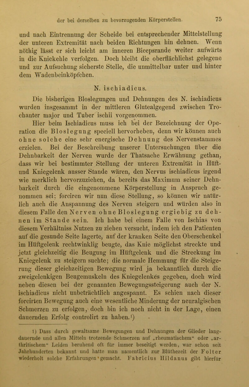 und nach Eintrennung der Scheide bei entsprechender Mittelstellung der unteren Extremität nach beiden Richtungen hin dehnen. Wenn nöthig lässt er sich leicht am inneren Bicepsrande weiter aufwärts in die Kniekehle verfolgen. Doch bleibt die oberflächlichst gelegene und zur Aufsuchung sicherste Stelle, die unmittelbar unter und hinter dem Wadenbeinköpfchen. N. ischiadicus. Die bisherigen Bioslegungen und Dehnungen des N. ischiadicus wurden insgesammt in der mittleren Glutealgegend zwischen Tro- chanter major und Tuber ischii vorgenommen. Hier beim Ischiadicus muss ich bei der Bezeichnung der Ope- ration die Bloslegung speciell hervorheben, denn wir können auch ohne solche eine sehr energische Dehnung des Nervenstammes erzielen. Bei der Beschreibung unserer Untersuchungen über die Dehnbarkeit der Nerven wurde der Thatsache Erwähnung gethan, dass wir bei bestimmter Stellung der unteren Extremität in Hüft- und Kniegelenk ausser Stande wären, den Nervus ischiadicus irgend wie merklich hervorzuziehen, da bereits das Maximum seiner Dehn- barkeit durch die eingenommene Körperstellung in Anspruch ge- nommen sei; forciren wir nun diese Stellung, so können wir natür- lich auch die Anspannung des Nerven steigern und würden also in diesem Falle den Nerven ohneBloslegung ergiebig zu deh- nen im Stande sein. Ich habe bei einem Falle von Ischias von diesem Yerhältniss Nutzen zu ziehen versucht, indem ich den Patienten auf die gesunde Seite lagerte, auf der kranken Seite den Oberschenkel im Hüftgelenk rechtwinklig beugte, das Knie möglichst streckte und jetzt gleichzeitig die Beugung im Hüftgelenk und die Streckung im Kniegelenk zu steigern suchte; die normale Hemmung für die Steige- rung dieser gleichzeitigen Bewegung wird ja bekanntlich durch die zweigelenkigen Beugemuskeln des Kniegelenkes gegeben, doch wird neben diesen bei der genannten Bewegungssteigerung auch der N. ischiadicus nicht unbeträchtlich angespannt. Es schien nach dieser forcirten Bewegung auch eine wesentliche Minderung der neuralgischen Schmerzen zu erfolgen, doch bin ich noch nicht in der Lage, einen dauernden Erfolg controlirt zu haben.1) 1) Dass durch gewaltsame Bewegungen und Dehnungen der Glieder lang- dauernde und allen Mitteln trotzende Schmerzen auf „rheumatischem“ oder „ar- thritischem“ Leiden beruhend oft für immer beseitigt werden, war schon seit Jahrhunderten bekannt und hatte man namentlich zur Blüthezeit der Folter wiederholt solche Erfahrungen * gemacht. Fabricius Ilildanuß gibt hierfür