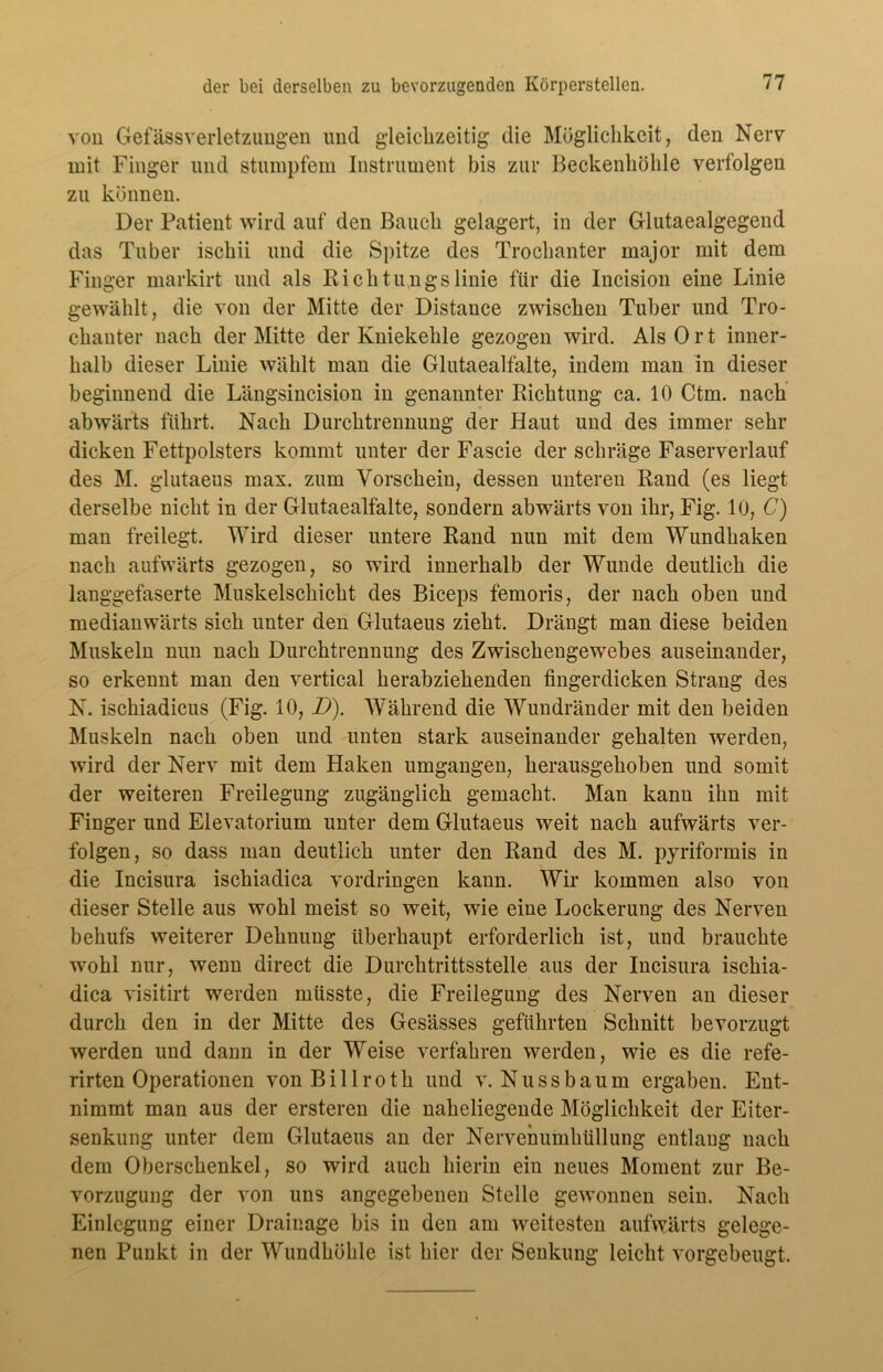 von Gefässverletzungen und gleichzeitig die Möglichkeit, den Nerv mit Finger und stumpfem Instrument bis zur Beckenhöhle verfolgen zu können. Der Patient wird auf den Bauch gelagert, in der Glutaealgegend das Tuber ischii und die Spitze des Trochanter rnajor mit dem Finger markirt und als Richtungslinie für die Incision eine Linie gewählt, die von der Mitte der Distance zwischen Tuber und Tro- chanter nach der Mitte der Kniekehle gezogen wird. Als Ort inner- halb dieser Linie wählt man die Glutaealfalte, indem man in dieser beginnend die Längsincision in genannter Richtung ca. 10 Ctm. nach abwärts führt. Nach Durchtrennung der Haut und des immer sehr dicken Fettpolsters kommt unter der Fascie der schräge Faserverlauf des M. glutaeus max. zum Vorschein, dessen unteren Rand (es liegt derselbe nicht in der Glutaealfalte, sondern abwärts von ihr, Fig. 10, C) man freilegt. Wird dieser untere Rand nun mit dem Wundhaken nach aufwärts gezogen, so wird innerhalb der Wunde deutlich die langgefaserte Muskelschicht des Biceps femoris, der nach oben und medianwärts sich unter den Glutaeus zieht. Drängt man diese beiden Muskeln nun nach Durchtrennung des Zwischengewebes auseinander, so erkennt man den vertical herabziehenden fingerdicken Strang des N. ischiadicus (Fig. 10, D). Während die Wundränder mit den beiden Muskeln nach oben und unten stark auseinander gehalten werden, wird der Nerv mit dem Haken umgangen, herausgehoben und somit der weiteren Freilegung zugänglich gemacht. Man kann ihn mit Finger und Elevatorium unter dem Glutaeus weit nach aufwärts ver- folgen, so dass man deutlich unter den Rand des M. pyriformis in die Incisura ischiadica Vordringen kann. Wir kommen also von dieser Stelle aus wohl meist so weit, wie eine Lockerung des Nerven behufs weiterer Dehnung überhaupt erforderlich ist, und brauchte wohl nur, wenn direct die Durchtrittsstelle aus der Incisura ischia- dica visitirt werden müsste, die Freilegung des Nerven an dieser durch den in der Mitte des Gesässes geführten Schnitt bevorzugt werden und dann in der Weise verfahren werden, wie es die refe- rirten Operationen vonBillroth und v. Nuss bäum ergaben. Ent- nimmt man aus der ersteren die naheliegende Möglichkeit der Eiter- senkung unter dem Glutaeus an der Nervenumhüllung entlang nach dem Oberschenkel, so wird auch hierin ein neues Moment zur Be- vorzugung der von uns angegebenen Stelle gewonnen sein. Nach Einlegung einer Drainage bis in den am weitesten aufwärts gelege- nen Punkt in der Wundköhlc ist hier der Senkung leicht vorgebeugt.