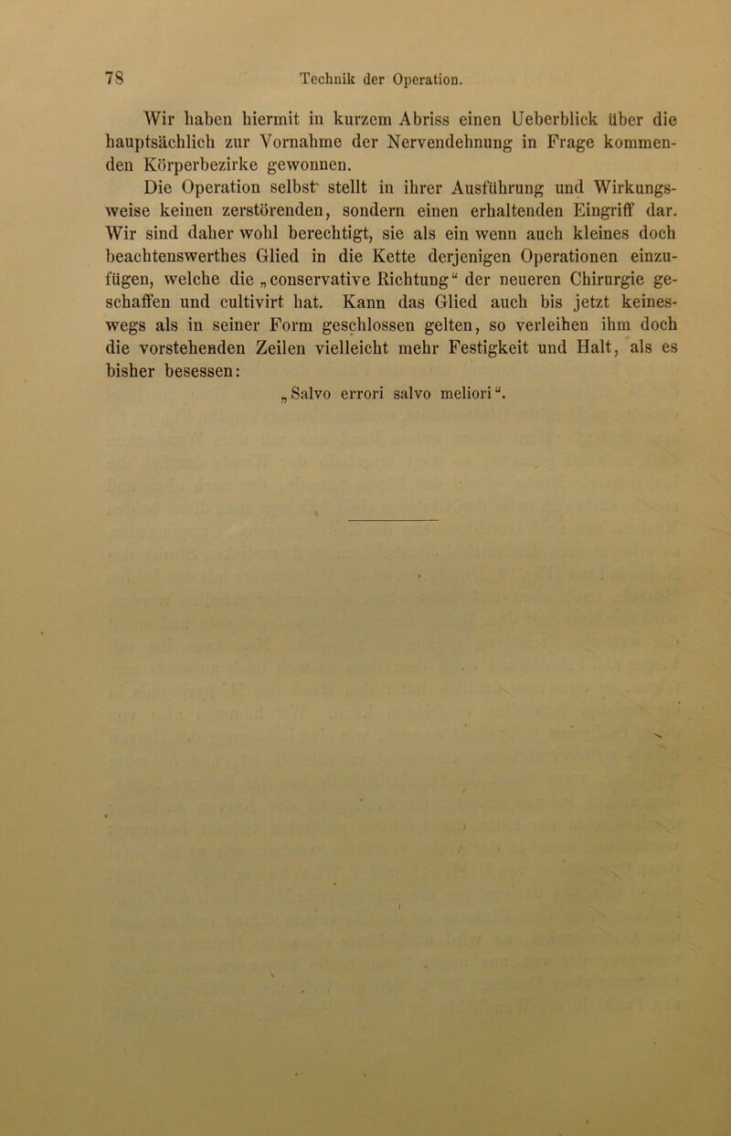 Wir haben hiermit in kurzem Abriss einen Ueberblick über die hauptsächlich zur Vornahme der Nervendehnung in Frage kommen- den Körperbezirke gewonnen. Die Operation selbst' stellt in ihrer Ausführung und Wirkungs- weise keinen zerstörenden, sondern einen erhaltenden Eingriff dar. Wir sind daher wohl berechtigt, sie als ein wenn auch kleines doch beachtenswerthes Glied in die Kette derjenigen Operationen einzu- fügen, welche die „conservative Richtung“ der neueren Chirurgie ge- schaffen und cultivirt hat. Kann das Glied auch bis jetzt keines- wegs als in seiner Form geschlossen gelten, so verleihen ihm doch die vorstehenden Zeilen vielleicht mehr Festigkeit und Halt, als es bisher besessen: „Salvo errori salvo meliori“. J