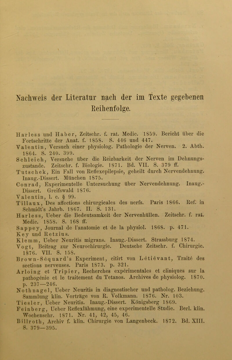 Nachweis der Literatur nach der im Texte gegebenen Reihenfolge. Harless und Haber, Zeitschr. f. rat. Medic. 1859. Bericht über die Fortschritte der Anat. f. 1858. S. 446 und 447. Valentin, Versuch einer pliysiolog. Pathologie der Nerven. 2. Abtli. 1864. S. 240. 399. Schleich, Versuche über die Reizbarkeit der Nerven im Dehnungs- zustande. Zeitschr. f. Biologie. 1871. Bd. VII. S. 379 ff. Tutschek, Ein Fall von Reflexepilepsie, geheilt durch Nervendehnung. Inaug.-Dissert. München 1875. Conrad, Experimentelle Untersuchung über Nervendehnung. Inaug.- Dissert. Greifswald 1876. Valentin, 1. c. § 99. Tillaux, Des affections chirurgicales des nerfs. Paris 1866. Ref. in Schmidt’s Jahrb. 1867. II. S. 131. Harless, Ueber die Bedeutsamkeit der Nervenhüllen. Zeitschr. f. rat. Medic. 1858. S. 168 ff. Sappey, Journal de l’anatomie et de la physiol. 1868. p. 471. Key und Retzius. Klemm, Ueber Neuritis migrans. Inaug.-Dissert. Strassburg 1874. Vogt, Beitrag zur Neurochirurgie. Deutsche Zeitschr. f. Chirurgie. 1876. VII. S. 158. Br own-Sequard’s Experiment, citirt von Letievant, Traite des sections nerveuses. Paris 187 3. p. 321. Arloing et Tripier, Recherches experimentales et cliniques sur la pathogenie et le traitement du Tetanos. Archives de pliysiolog. 1870. p. 237—246. Nothnagel, Ueber Neuritis in diagnostischer und patholog. Beziehung. Sammlung klin. Vorträge von R. Volkmann. 1876. Nr. 103. Tiesler, Ueber Neuritis. Inaug.-Dissert. Königsberg 1869. Feinberg, Ueber Reflexlähmung, eine experimentelle Studie. Berl. klin. Wochenschr. 1871. Nr. 41, 42, 45, 46. Billroth, Archiv f. klin. Chirurgie von Langenbeck. 1872. Bd. XIII. S. 379—395.