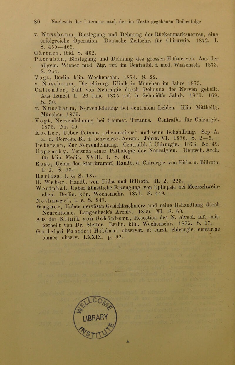 v. Nussbaum, Bloslegung und Dehnung der Rückenmarksnerven, eine erfolgreiche. Operation. Deutsche Zeitschr. für Chirurgie. 1872. I. S. 450—465. Gärtner, ibid. S. 462. Pa trüb an, Bloslegung und Dehnung des grossen Hüftnerven. Aus der allgem. Wiener med. Ztg. ref. im Centralbl. f. med. Wissensch. 1873. S. 254. Vogt, Berlin, klin. Wochenschr. 1874. S. 22. v. Nussbaum, Die cliirurg. Klinik in München im Jahre 1875. Callend er, Fall von Neuralgie durch Dehnung des Nerven geheilt. Aus Lancet I. 26 June 1875 ref. in Schmidt’s Jahrb. 1876. 169. S. 50. v. Nussbaum, Nervendehnung bei centralem Leiden. Klin. Mittheilg. München 1876. Vogt, Nervendehnung bei traumat. Tetanus. Centralbl. für Chirurgie. 1876. Nr. 40. Kocher, Ueber Tetanus „ rheumaticus “ und seine Behandlung. Sep.-A. a. d. Corresp.-Bl. f. schweizer. Aerzte. Jahrg. VI. 1876. S. 2—5. Petersen, Zur Nervendehnung. Centralbl. f. Chirurgie. 1876. Nr. 49. Uspensky, Versuch einer Pathologie der Neuralgien. Deutsch. Arch. für klin. Medic. XVIII. 1. S. 40. Rose, Ueber den Starrkrampf. Handb. d. Chirurgie von Pitlia u. Billroth. I. 2. S. 93. Harless, 1. c. S. 187. O. Weber, Handb. von Pitha und Billroth. II. 2. 223. Westphal, Ueber künstliche Erzeugung von Epilepsie bei Meerschwein- chen. Berlin, klin. Wochenschr. 1871. S. 449. Nothnagel, 1. c. S. 847. Wagner, Ueber nervösen Gesichtsschmerz und seine Behandlung durch Neurektomie. Langenbeck’s Archiv. 1869. XI. S. 63. Aus der Klinik von Schönborn, Resection des N. alveol. inf., mit- getheilt von Dr. Stetter. Berlin, klin. Wochenschr. 1875. S. 17. Guilelmi Fabricii Hildani observat. et curat. Chirurgie, centunae omnes. observ. LXXIX. p. 92.