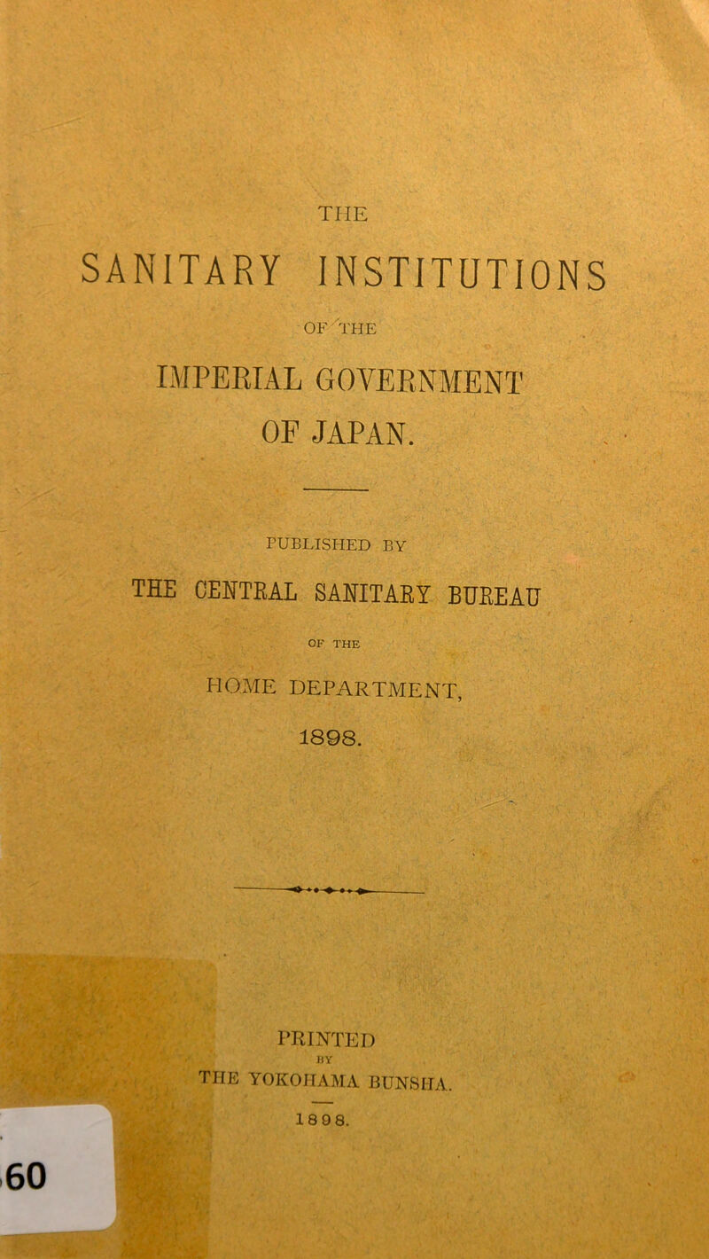 tiie SANITARY INSTITUTIONS OF THE IMPERIAL GOVERNMENT OF JAPAN. PUBLISHED BY THE CENTRAL SANITARY BUREAU OF THE HOME DEPARTMENT, 1898. PRINTED HY THE YOKOHAMA BUNS IT A. 18 98. ' - *.<