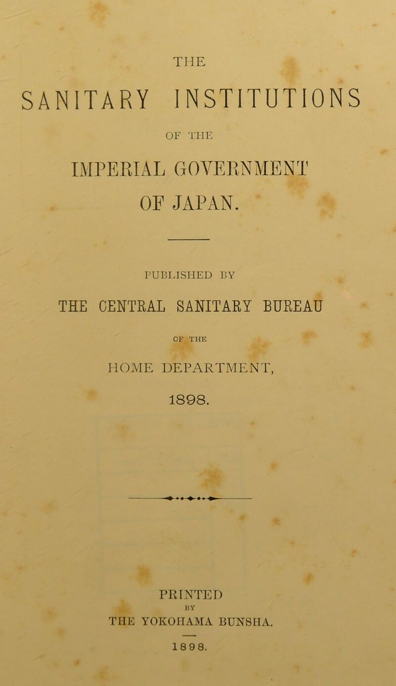 SANITARY INSTITUTIONS OF THE IMPERIAL GOVERNME NT OF JAPAN. PUBLISITED BY THE CENTRAL SANITARY BUREAU 01' THE HOME DEPARTMENT, 1898. PRINTED BY THE YOKOHAMA BUNS HA. 18 98.