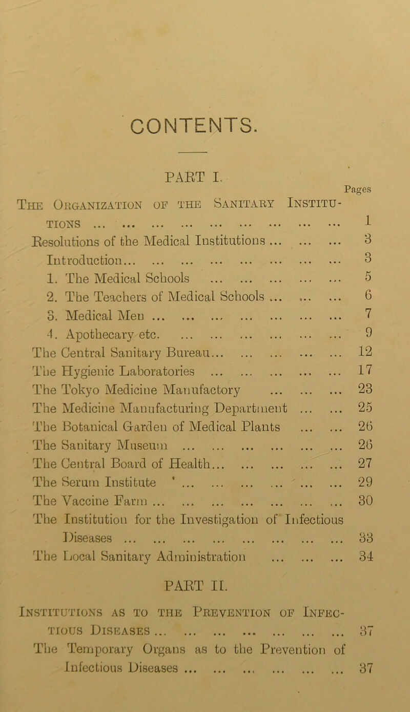 CONTENTS. PABT I. Pages The Organization of the Sanitary Institu- tions ,••• ••• ••• ••• ••• ••• ••• 1- Resolutions of the Medical Institutions 3 Introduction 3 1. The Medical Schools 5 2. The Teachers of Medical Schools ... 6 3. Medical Men 7 4. Apothecary etc 9 The Central Sanitary Bureau 12 The Hygienic Laboratories 17 The Tokyo Medicine Manufactory 23 The Medicine Manufacturing Department 25 The Botanical Garden of Medical Plants 26 The Sanitary Museum 26 The Central Board of Plealth 27 The Serum Institute ' 29 The Vaccine Farm 30 The Institution for the Investigation of Infectious Diseases 33 The Local Sanitary Administration 34 PABT II. Institutions as to the Prevention of Infec- tious Diseases 37 The Temporary Organs as to the Prevention of Infectious Diseases 37