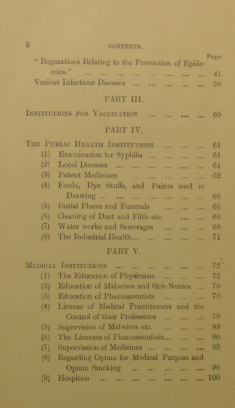 “ Regulations Relating to the Prevention of Epide- mics.” ' • ' * ••• • • • Various Infectious Diseases Pages 41 58 PART III. Institutions for Vaccination 60 PART IV. The Public Health Institutions ... 61 (1) Examination for Syphilis ... 61 (2) Local Diseases .... ... 61 (3) Patent Medicines ... 62 (4) Poods, Dye Stuffs, and Paints used in Drawing • • • • • • 66 (5) Burial Places and Funerals • • • • • • 66 (6) Cleaning of Dust and Filth etc. • * • • • • 68 (7) Water works and Sewerages • • • ■ • • 68 (8) The Industrial Health PART V. ... 71 Medical Institutions • • • N 72 (1) The Education of Physicians • « . • • • 72 (2) Education of Midwives and Sick-Nurses ... 78 (3) Education of Pharmaceutists . • . ... 78 (4) License of Medical Practitioners and the Control of their Professions ... • • • • • • 79 (■5) Supervision of Mid wives etc. • • • • • • 89 (3) The Licenses of Pharmaceutists... • • • • • • 90 (7) Supervision of Medicines • • • • • • 93 (8) Regarding Opium for Medical Purpose and Opium Smoking • • • • • • 96 (9) Hospitals • • * • • • 100