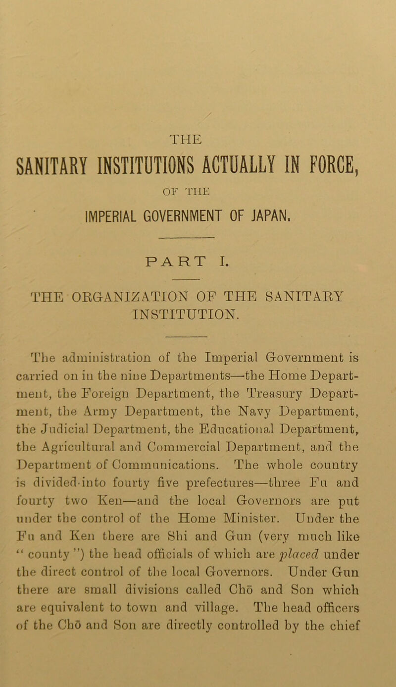 SANITARY INSTITUTIONS ACTUALLY IN FORCE, OF THE IMPERIAL GOVERNMENT OF JAPAN. PART I. THE ORGANIZATION OF THE SANITARY INSTITUTION. The administration of the Imperial Government is carried on in the nine Departments—the Home Depart- ment, the Foreign Department, the Treasury Depart- ment, the Army Department, the Navy Department, the Judicial Department, the Educational Department, the Agricultural and Commercial Department, and the Department of Communications. The whole country is divided-into fourty five prefectures—three Fu and fourty two Ken—and the local Governors are put under the control of the Home Minister. Under the Fu and Ken there are Shi and Gun (very much like “ county ”) the head officials of which are placed under the direct control of the local Governors. Under Gun there are small divisions called Clio and Son which are equivalent to town and village. The head officers of the Cho and Son are directly controlled by the chief