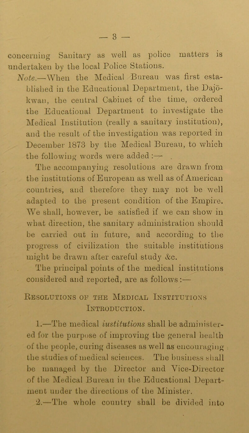 concerning Sanitary as well as police matters is undertaken by the local Police Stations. Note.—When the Medical Bureau was first esta- blished in the Educational Department, the Dajo- kwan, the central Cabinet of the time, ordered the Educational Department to investigate the Medical Institution (really a sanitary institution), and the result of the investigation was reported in December .1873 by the Medical Bureau, to which the following words were added :— . The accompanying resolutions are drawn from the institutions of European as well as of American countries, and therefore they may not be well adapted to the present condition of the Empire. We shall, however, be satisfied if we can show in what direction, the sanitary administration should be carried out in future, and according to the progress of civilization the suitable institutions might be drawn after careful study &c. The principal points of the medical institutions considered and reported, are as follows:— Resolutions of the Medical Institutions Introduction. 1. —The medical institutions shall be administer- ed for the purpose of improving the general health of the people, curing diseases as well as encouraging the studies of medical sciences. The business shall be managed by the Director and Vice-Director of the Medical Bureau in the Educational Depart- ment under the directions of the Minister. 2. —The whole country shall be divided into