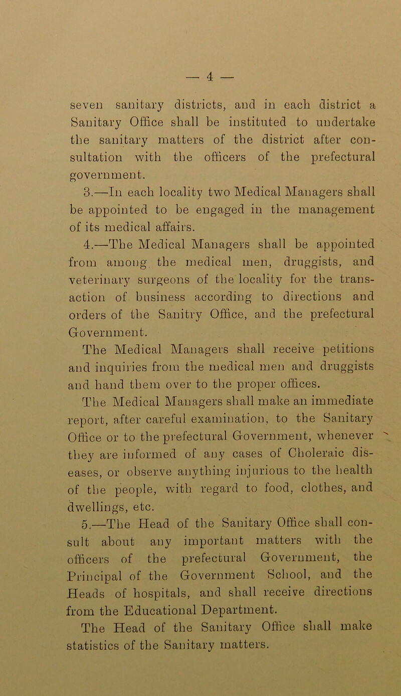 seven sanitary districts, and in each district a Sanitary Office shall be instituted to undertake the sanitary matters of the district after con- sultation with the officers of the prefectural government. 3. —In each locality two Medical Managers shall be appointed to be engaged in the management of its medical affairs. 4. —The Medical Managers shall be appointed from among the medical men, druggists, and veterinary surgeons of the locality for the trans- action of business according to directions and orders of the Sanitry Office, and the prefectural Government. The Medical Managers shall receive petitions and inquiries from the medical men and druggists and hand them over to the proper offices. The Medical Managers shall make an immediate report, after careful examination, to the Sanitary Office or to the prefectural Government, whenever  they are informed of any cases of Choleraic dis- eases, or observe anything injurious to the health of the people, with regard to food, clothes, and dwellings, etc. 5. —The Head of the Sanitary Office shall con- sult about any important matters with the officers of the prefectural Government, the Principal of the Government School, and the Heads of hospitals, and shall receive directions from the Educational Department. The Plead of the Sanitary Office shall make statistics of the Sanitary matters.