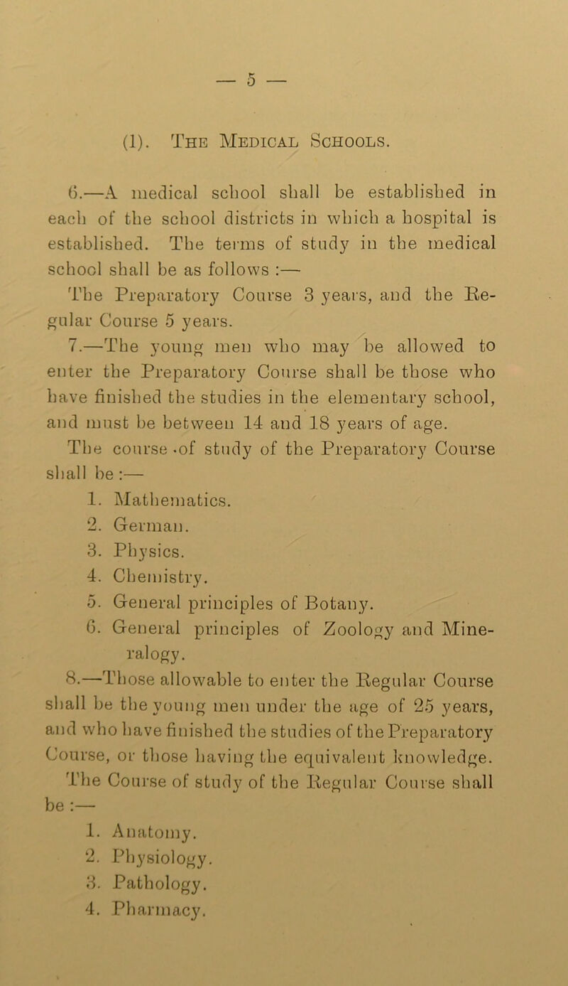 (1). The Medical Schools. 6. —A medical school shall be established in each of the school districts in which a hospital is established. The terms of study in the medical school shall be as follows :— The Preparatory Coarse 3 years, and the Re- gular Course 5 years. 7. —The young men who may be allowed to enter the Preparatory Course shall be those who have finished the studies in the elementary school, and must be between 14 and 18 years of age. The course -of study of the Preparatory Course shall be :— 1. Mathematics. 2. German. 3. Physics. 4. Chemistry. 5. General principles of Botany. 6. General principles of Zoology and Mine- ralogy. 8. —Those allowable to enter the Regular Course shall be the young men under the age of 25 years, and who have finished the studies of the Preparatory Course, or those having the equivalent knowledge. The Course of study of the Regular Course shall be :— 1. Anatomy. 2. Physiology. 3. Pathology. 4. Pharmacy.
