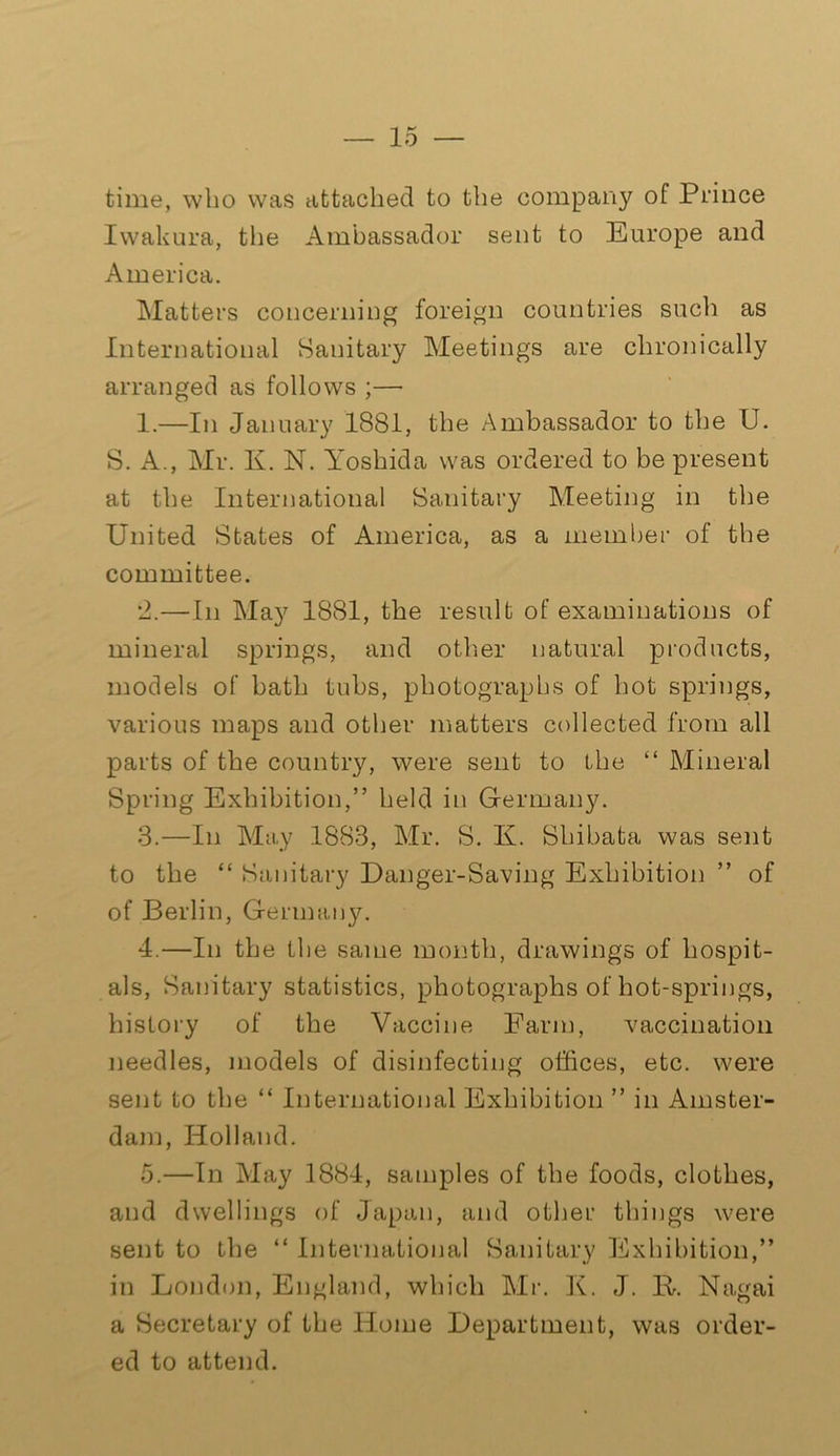 time, who was attached to the company of Prince Iwakura, the Ambassador sent to Europe and America. Matters concerning foreign countries such as International Sanitary Meetings are chronically arranged as follows ;— 1.—In January 1881, the Ambassador to the U. S. A., Mr. K. N. Yoshida was ordered to be present at the International Sanitary Meeting in the United States of America, as a member of the committee. *2.—In May 1881, the result of examinations of mineral springs, and other natural products, models of bath tubs, photographs of hot springs, various maps and other matters collected from all parts of the country, were sent to the “ Mineral Spring Exhibition,” held in Germany. 3. —In May 1883, Mr. S. K. Shibata was sent to the “ Sanitary Danger-Saving Exhibition ” of of Berlin, Germany. 4. —In the the same month, drawings of hospit- als, Sanitary statistics, photographs of hot-springs, history of the Vaccine Farm, vaccination needles, models of disinfecting offices, etc. were sent to the “ International Exhibition ” in Amster- dam, Holland. 5. —In May 1884, samples of the foods, clothes, and dwellings of Japan, and other things were sent to the “ International Sanitary Exhibition,” in London, England, which Mi-. K. J. IP Nagai a Secretary of the Home Department, was order- ed to attend.