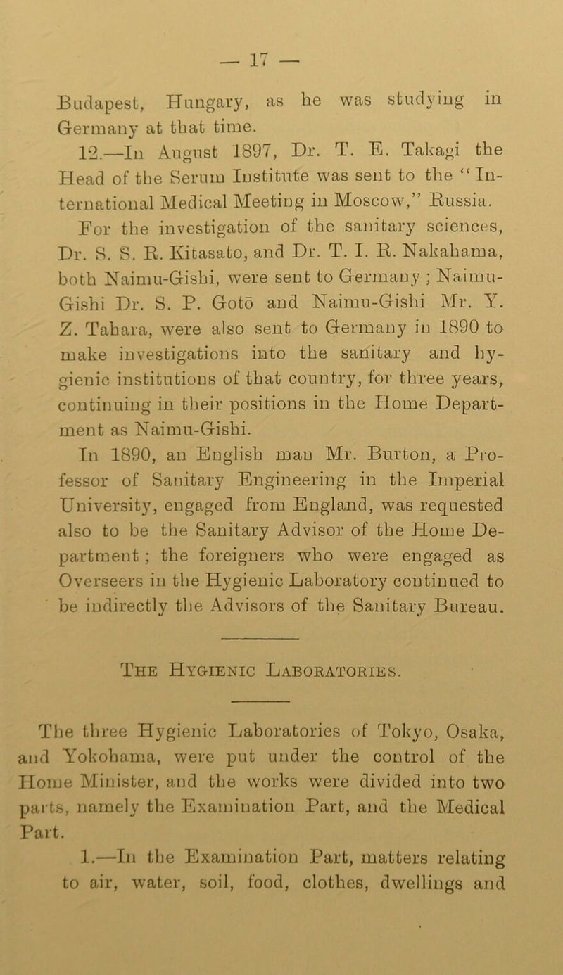 Budapest, Hungary, as be was studying in Germany at that time. 12.—In August 1897, Dr. T. E. Takagi the Head of the Serum Institute was sent to the “ In- ternational Medical Meeting in Moscow,” Russia. For the investigation of the sanitary sciences, Dr. S. S. R. Kitasato, and Dr. T. I. R. Nakahama, both Naimu-Gisbi, were sent to Germany ; Naimu- Gishi Dr. S. P. Goto and Naimu-Gislii Mr. Y. Z. Tahara, were also sent to Germany in 1890 to make investigations into the sanitary and hy- gienic institutions of that country, for three years, continuing in their positions in the Home Depart- ment as Naimu-Gishi. In 1890, an English man Mr. Burton, a Pro- fessor of Sanitary Engineering in the Imperial University, engaged from England, was requested also to be the Sanitary Advisor of the Plome De- partment ; the foreigners who were engaged as Overseers in the Hygienic Laboratory continued to be indirectly the Advisors of the Sanitary Bureau. The Hygienic Laboratories. The three Hygienic Laboratories of Tokyo, Osaka, and Yokohama, were put under the control of the Home Minister, and the works were divided into two parts, namely the Examination Part, and the Medical Part. 1.—In the Examination Part, matters relating to air, water, soil, food, clothes, dwellings and