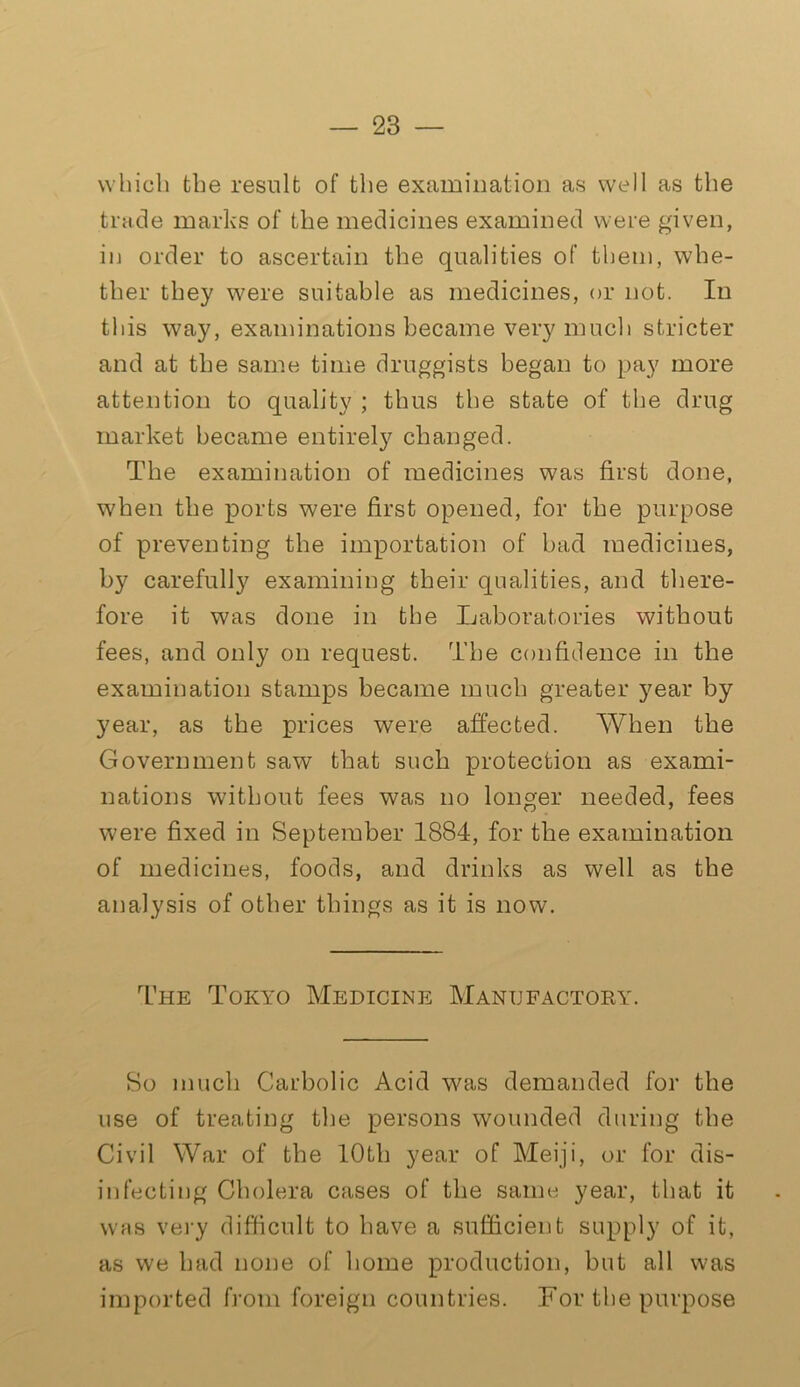 which the result of the examination as well as the trade marks of the medicines examined were given, in order to ascertain the qualities of them, whe- ther they were suitable as medicines, or not. In this way, examinations became very much stricter and at the same time druggists began to pay more attention to quality ; thus the state of the drug market became entirely changed. The examination of medicines was first done, when the ports were first opened, for the purpose of preventing the importation of bad medicines, by carefully examining their qualities, and there- fore it was done in the Laboratories without fees, and only on request. The confidence in the examination stamps became much greater year by year, as the prices were affected. When the Government saw that such protection as exami- nations without fees was no longer needed, fees were fixed in September 1884, for the examination of medicines, foods, and drinks as well as the analysis of other things as it is now. The Tokyo Medicine Manufactory. So much Carbolic Acid was demanded for the use of treating the persons wounded during the Civil War of the 10th year of Meiji, or for dis- infecting Cholera cases of the same year, that it was very difficult to have a sufficient supply of it, as we had none of home production, but all was imported from foreign countries. For the purpose