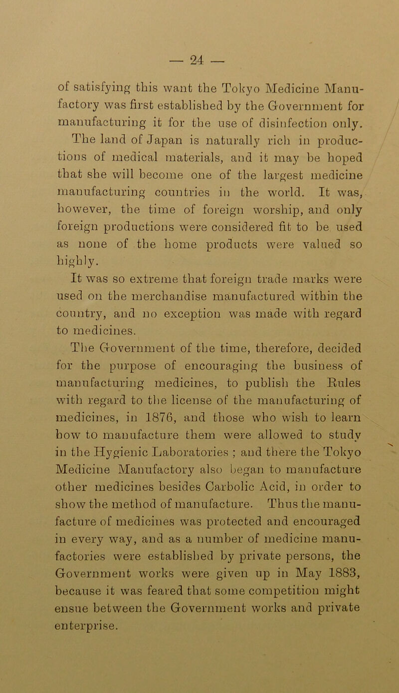 of satisfying this want the Tokyo Medicine Manu- factory was first established by the Government for manufacturing it for the use of disinfection only. The land of Japan is naturally rich in produc- tions of medical materials, and it may he hoped that she will become one of the largest medicine manufacturing countries in the world. It was. however, the time of foreign worship, and only foreign productions were considered fit to be used as none of the home products were valued so highly. It was so extreme that foreign trade marks were used on the merchandise manufactured within the country, and no exception was made with regard to medicines. The Government of the time, therefore, decided for the purpose of encouraging the business of manufacturing medicines, to publish the Rules with regard to the license of the manufacturing of medicines, in 1876, and those who wish to learn how to manufacture them wrere allowed to study in the Hygienic Laboratories ; and there the Tokyo Medicine Manufactory also began to manufacture other medicines besides Carbolic Acid, in order to show the method of manufacture. Thus the manu- facture of medicines was protected and encouraged in every way, and as a number of medicine manu- factories were established b}^ private persons, the Government works were given up in May 1883, because it was feared that some competition might ensue between the Government works and private enterprise.