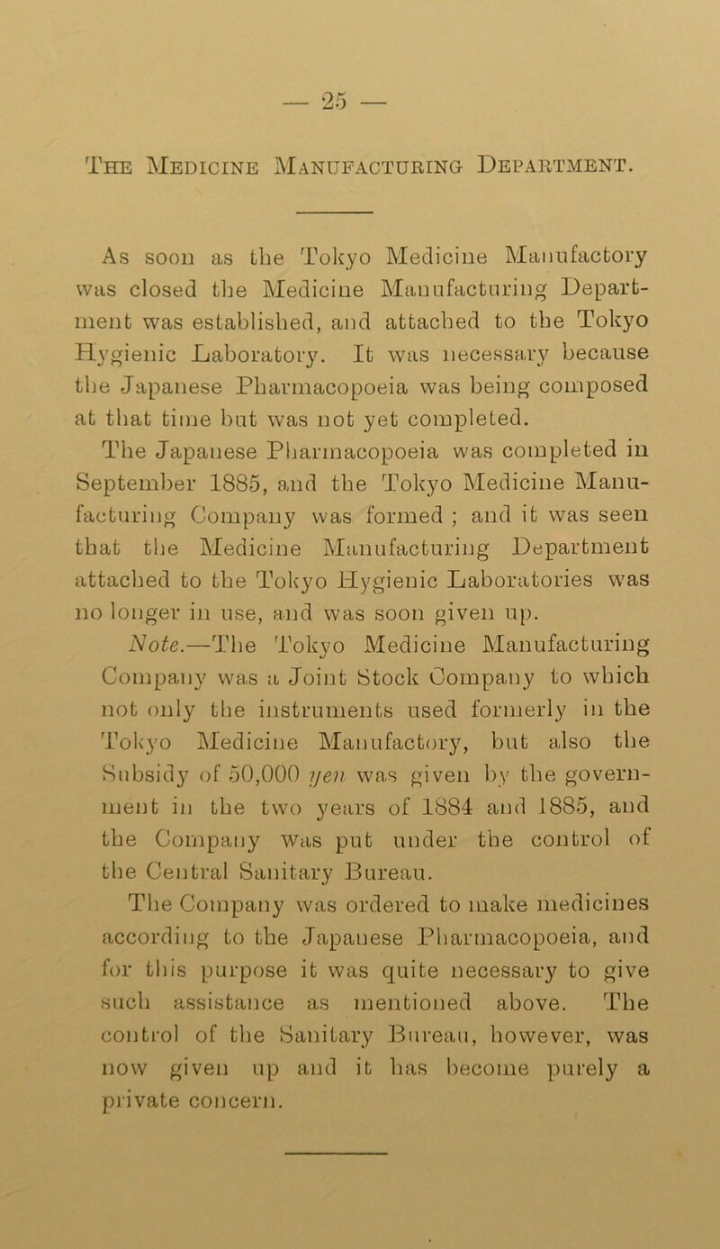 The Medicine Manufacturing- Department. As soon as the Tokyo Medicine Manufactory was closed the Medicine Manufacturing Depart- ment was established, and attached to the Tokyo Hygienic Laboratory. It was necessary because the Japanese Pharmacopoeia was being composed at that time but was not yet completed. The Japanese Pharmacopoeia was completed in September 1885, and the Tokyo Medicine Manu- facturing Company was formed ; and it was seen that the Medicine Manufacturing Department attached to the Tokyo Hygienic Laboratories was no longer in use, and was soon given up. Note.—The Tokyo Medicine Manufacturing Company was a Joint Stock Company to which not only the instruments used formerly in the Tokyo Medicine Manufactory, but also the Subsidy of 50,000 yen was given by the govern- ment in the two years of 1884 and 1885, and the Company was put under the control of the Central Sanitary Bureau. The Company was ordered to make medicines according to the Japanese Pharmacopoeia, and for this purpose it was quite necessary to give such assistance as mentioned above. The control of the Sanitary Bureau, however, was now given up and it has become purely a private concern.