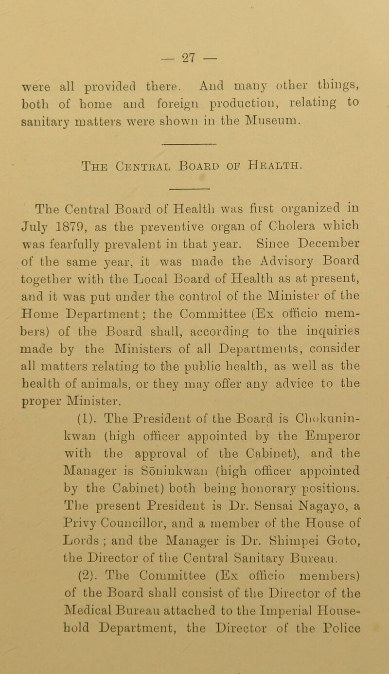 were all provided there. And many other things, both of home and foreign production, relating to sanitary matters were shown in the Museum. The Central Board of Health. The Central Board of Health was first organized in July 1879, as the preventive organ of Cholera which was fearfully prevalent in that year. Since December of the same year, it was made the Advisory Board together with the Local Board of Health as at present, and it was put under the control of the Minister of the Home Department; the Committee (Ex officio mem- bers) of the Board shall, according to the inquiries made by the Ministers of all Departments, consider all matters relating to the public health, as well as the health of animals, or they may offer any advice to the proper Minister. (1) . The President of the Board is Chokunin- kwan (high officer appointed by the Emperor with the approval of the Cabinet), and the Manager is Soninkwan (high officer appointed by the Cabinet) both being honorary positions. The present President is Dr. Sensai Na.gayo, a Privy Councillor, and a member of the House of Lords ; and the Manager is Dr. Shimpei Goto, the Director of the Central Sanitary Bureau. (2) . The Committee (Ex officio members) of the Board shall consist of the Director of the Medical Bureau attached to the Imperial House- hold Department, the Director of the Police