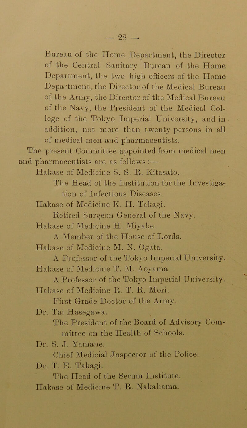 Bureau ol the Home Department, the Director of the Central Sanitary Bureau of the Home Department, the two high officers of the Home Department, the Director of the Medical Bureau of the Army, the Director of the Medical Bureau of the Navy, the President of the Medical Col- lege of the Tokyo Imperial University, and in addition, not more than twenty persons in all of medical men and pharmaceutists. The present Committee appointed from medical men and pharmaceutists are as follows :— Hakase of Medicine S. S. R. Kitasato. The Head of the Institution for the Investiga- tion of Infectious Diseases. Hakase of Medicine K. H. Takagi. Retired Surgeon General of the Navy. Hakase of Medicine H. Miyake. A Member of the House of Lords. Hakase of Medicine M. N. Ogata. A Professor of the Tokyo Imperial University. Hakase of Medicine T. M. Aoyama. A Professor of the Tokyo Imperial University. Hakase of Medicine R. T. R. Mori. First Grade Doctor of the Army. Dr. Tai Plasegawa. The President of the Board of Advisory Com- mittee on the Plealth of Schools. Dr. S. J. Yamane. Chief Medicial Jnspecfcor of the Police. Dr. T. E. Takagi. The Head of the Serum Institute. Hakase of Medicine T. R. Nakahama.