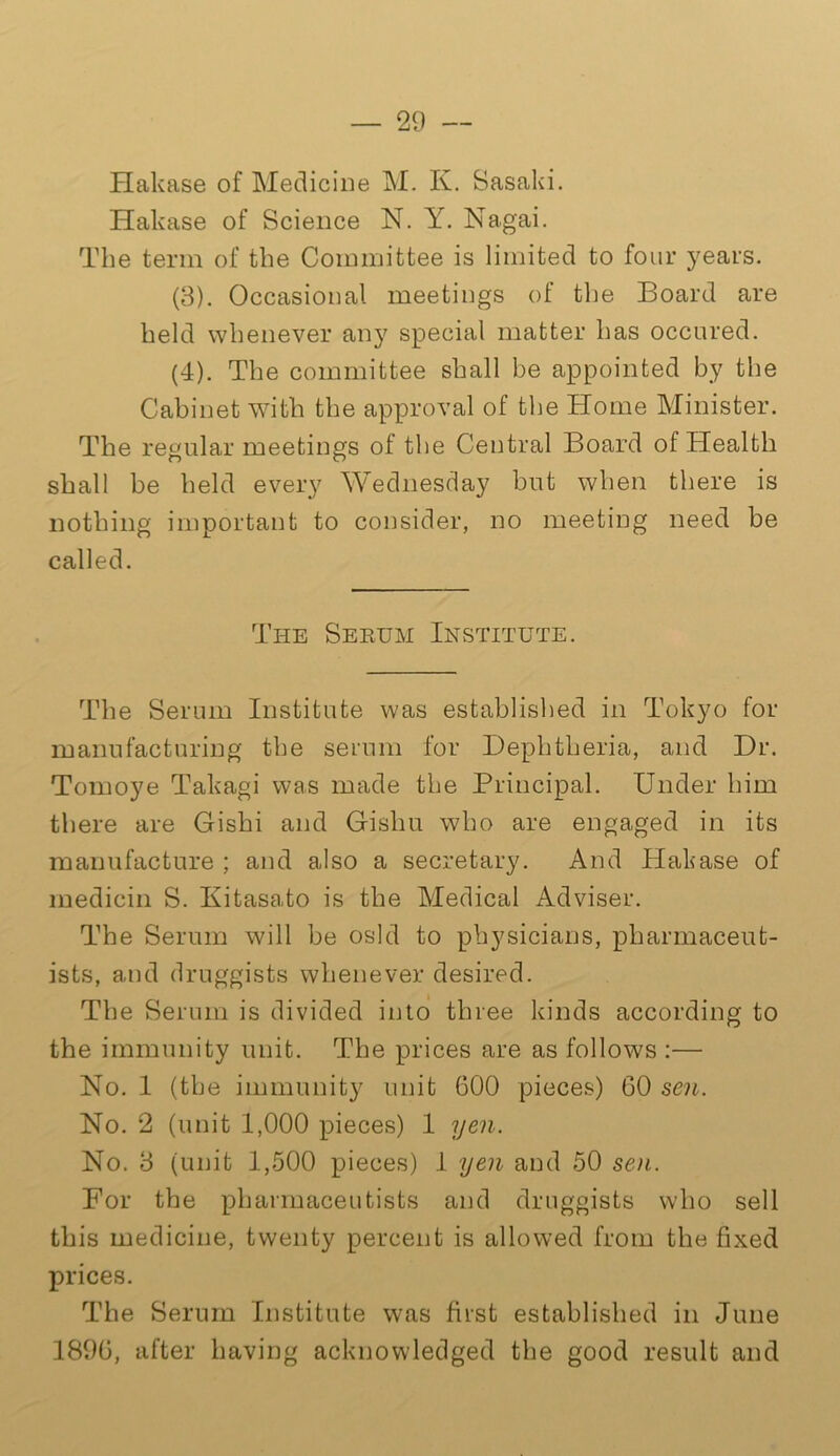 Hakase of Medicine M. K. Sasaki. Hakase of Science N. Y. Nagai. The term of the Committee is limited to four years. (3) . Occasional meetings of the Board are held whenever any special matter has occured. (4) . The committee shall be appointed by the Cabinet with the approval of the Blome Minister. The regular meetings of the Central Board of Health shall be held every Wednesday but when there is nothing important to consider, no meeting need be called. The Serum Institute. The Serum Institute was established in Tokyo for manufacturing the serum for Dephtheria, and Dr. Tomoye Takagi was made the Principal. Under him there are Gishi and Gishu who are engaged in its manufacture ; and also a secretary. And Hakase of medicin S. Kitasato is the Medical Adviser. The Serum will be osld to physicians, pharmaceut- ists, and druggists whenever desired. The Serum is divided into three kinds according to the immunity unit. The prices are as follows :— No. 1 (the immunity unit 600 pieces) 60 sen. No. 2 (unit 1,000 pieces) 1 yen. No. 3 (unit 1,500 pieces) 1 yen and 50 sen. For the pharmaceutists and druggists who sell this medicine, twenty percent is allowed from the fixed prices. The Serum Institute was first established in June 1896, after having acknowledged the good result and