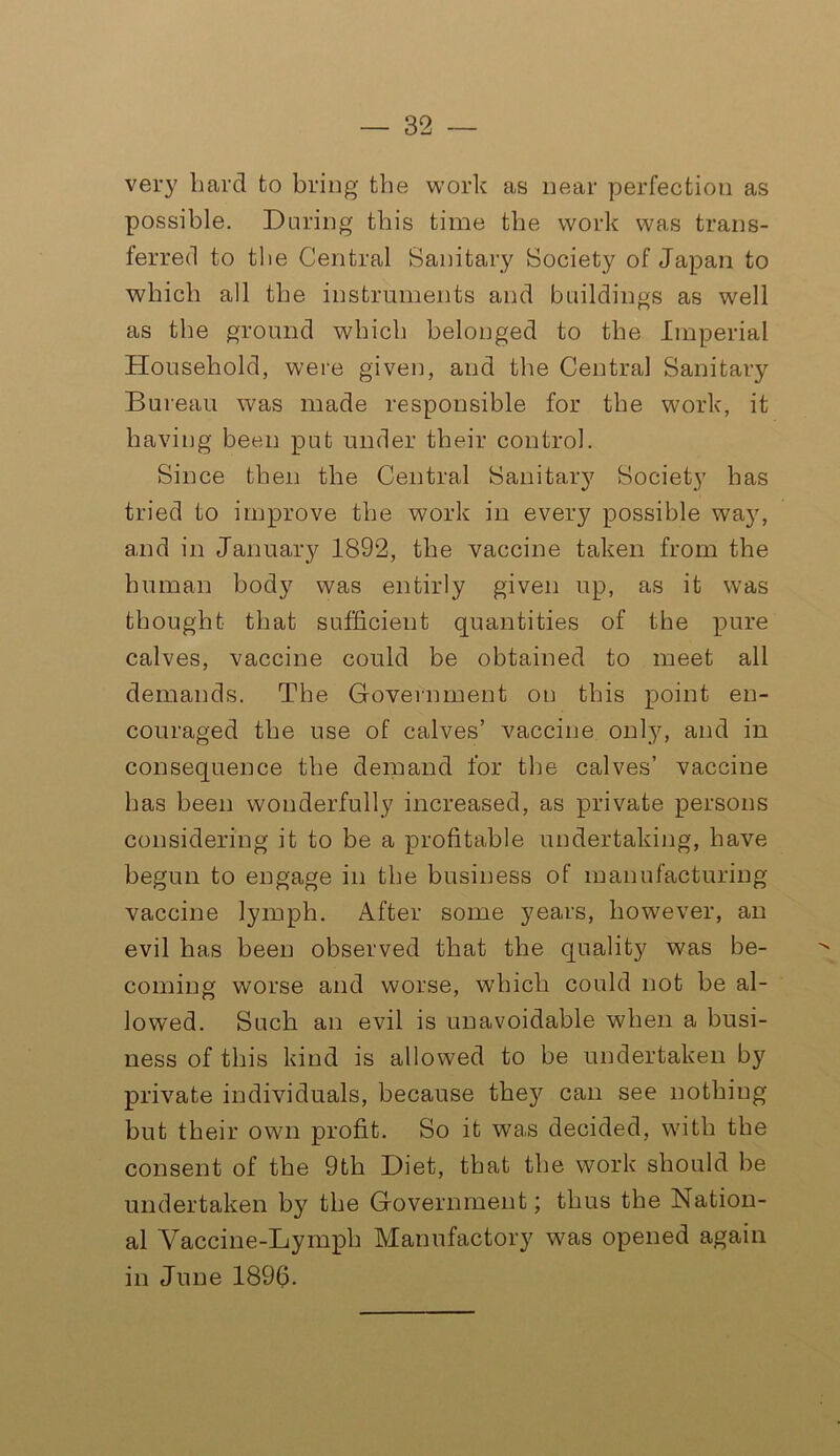 very hard to bring the work as near perfection as possible. During this time the work was trans- ferred to the Central Sanitary Society of Japan to which all the instruments and buildings as well as the ground which belonged to the Imperial Household, were given, and the Centra,! Sanitary Bureau was made responsible for the work, it having been put under their control. Since then the Central Sanitary Society has tried to improve the work in every possible way, and in January 1892, the vaccine taken from the human body was entirly given up, as it was thought that sufficient quantities of the pure calves, vaccine could be obtained to meet all demands. The Government on this point en- couraged the use of calves’ vaccine only, and in consequence the demand for the calves’ vaccine has been wonderfully increased, as private persons considering it to be a profitable undertaking, have begun to engage in the business of manufacturing vaccine lymph. After some years, however, an evil has been observed that the quality was be- coming worse and worse, which could not be al- lowed. Such an evil is unavoidable when a busi- ness of this kind is allowed to be undertaken by private individuals, because thej^ can see nothing but their own profit. So it was decided, with the consent of the 9th Diet, that the work should be undertaken by the Government; thus the Nation- al Vaccine-Lymph Manufactory was opened again in June 1896.