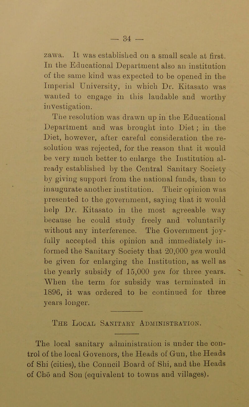 zawa. It was established on a small scale at first. In the Educational Department also an institution of the same kind was expected to be opened in the Imperial University, in which Dr. Kitasato was wanted to engage in this laudable and worthy investigation. The resolution was drawn up in the Educational Department and was brought into Diet; in the Diet, however, after careful consideration the re- solution was rejected, for the reason that it would be very much better to enlarge the Institution al- ready established by the Central Sanitary Society by giving support from the national funds, than to inaugurate another institution. Their opinion v'as presented to the government, saying that it would help Dr. Kitasato in the most agreeable way because be could study freely and voluntarily without any interference. The Government joy- fully accepted this opinion and immediately in- formed the Sanitary Society that 20,000 yen would be given for enlarging the Institution, as well as the yearly subsidy of 15,000 yen for three years. When the term for subsidy was terminated in 1896, it was ordered to be continued for three years longer. The Local Sanitary Administration. The local sanitary administration is under the con- trol of the local Govenors, the Heads of Gun, the Heads of Shi (cities), the Council Board of Shi, and the Heads of Cho and Son (equivalent to towns and villages).