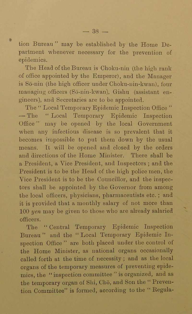 tion Bureau ” may be established by the Home De- partment whenever necessary for the prevention of epidemics. The Head of the Bureau is Choku-nin (the high rank of office appointed by the Emperor), and the Manager is So-nin (the high officer under Choku-nin-kwan), four managing officers (So-nin-kwan), Gishu (assistant en- gineers), and Secretaries are to be appointed. The “ Local Temporary Epidemic Inspection Office ” — The “Local Temporary Epidemic Inspection Office ” may be opened by the local Government when any infectious disease is so prevalent that it becomes impossible to put them down by the usual means. It will be opened and closed by the orders and directions of the Home Minister. There shall be a President, a Vice President, and Inspectors ; and the President is to be the Head of the high police men, the Vice President is to be the Councillor, and the inspec- tors shall be appointed by the Governor from among the local officers, physicians, pharmaceutists etc. ; and it is provided that a monthly salary of not more than 100 yen may be given to those who are already salaried officers. The “ Central Temporary Epidemic Inspection Bureau ” and the “ Local Temporary Epidemic In- spection Office ” are both placed under the control of the Home Minister, as national organs occasionally called forth at the time of necessity ; and as the local organs of the temporary measures ot preventing epide- mics, the “ inspection committee ” is organized, and as the temporary organ of Shi, Cho, and Son the “ Preven- tion Committee” is formed, according to the “ Begula-