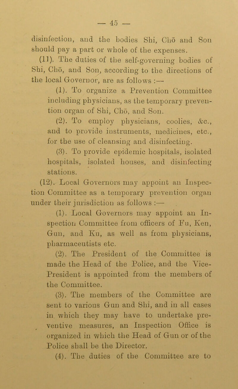 disinfection, and the bodies Shi, Oho and Son should pay a part or whole of the expenses. (11) . The duties of the self-governing bodies of Shi, Cho, and Son, according to the directions of the local Governor, are as follows :— (1) . To organize a Prevention Committee including physicians, as the temporary preven- tion organ of Shi, Cho, and Son. (2) . To employ physicians, coolies, &c., and to provide instruments, medicines, etc., for the use of cleansing and disinfecting. (3) . To provide epidemic hospitals, isolated hospitals, isolated houses, and disinfecting stations. (12) . Local Governors may appoint an Inspec- tion Committee as a temporary prevention organ under their jurisdiction as follows :— (1) . Local Governors may appoint an In- spection Committee from officers of Fu, Ken, Gun, and Ku, as well as from physicians, pharmaceutists etc. (2) . The President of the Committee is made the Head of the Police, and the Vice- President is appointed from the members of the Committee. (3) . The members of the Committee are sent to various Gun and Shi, and in all cases in which they may have to undertake pre- ventive measures, an Inspection Office is organized in which the Head of Gun or of the Police shall be the Director. (4) . The duties of the Committee are to