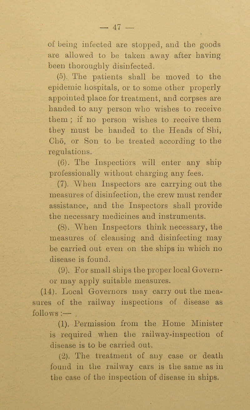 of being infected are stopped, and the goods are allowed to be taken away after having been thoroughly disinfected. (5) . The patients shall be moved to the epidemic hospitals, or to some other properly appointed place for treatment, and corpses are handed to any person who wishes to receive them ; if no person wishes to receive them they must be handed to the Heads of Shi, Cho, or Son to be treated according to the regulations. (6) . The Inspectors will enter any ship professionally without charging any fees. (7) . When Inspectors are carrying out the measures of disinfection, the crew must render assistance, and the Inspectors shall provide the necessary medicines and instruments. (8) . When Inspectors think necessary, the measures of cleansing and disinfecting may be carried out even on the ships in which no disease is found. (9) . For small ships the proper local Govern- or may apply suitable measures. (14). Local Governors may carry out the mea- sures of the railway inspections of disease as follows :— , (1) . Permission from the Home Minister is required when the railway-inspection of disease is to be carried out. (2) . The treatment of any case or death found in the railway cars is the same as in the case of the inspection of disease in ships.