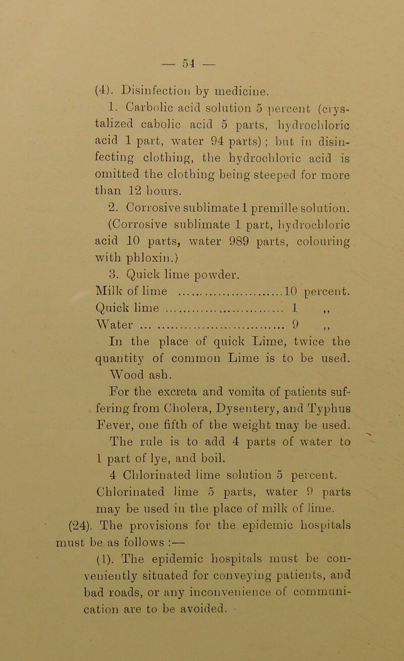 (4). Disinfection by medicine. 1. Carbolic acid solution 5 percent (crys- talized cabolic acid 5 parts, hydrochloric acid 1 part, water 94 parts) ; but in disin- fecting clothing, the hydrochloric acid is omitted the clothing being steeped for more than 12 hours. 2. Corrosive sublimate 1 premille solution. (Corrosive sublimate 1 part, hydrochloric acid 10 parts, water 989 parts, colouring with phloxin.) 3. Quick lime powder. Milk of lime 10 percent. Quick lime 1 ,, Water 9 ,, In the place of quick Lime, twice the quantity of common Lime is to be used. Wood ash. For the excreta and vomita of patients suf- fering from Cholera, Dysentery, and Typhus Fever, one fifth of the weight may be used. The rule is to add 4 parts of water to 1 part of lye, and boil. 4 Chlorinated lime solution 5 percent. Chlorinated lime 5 parts, water 9 parts may be used in the place of milk of lime. (24). The provisions for the epidemic hospitals must be as follows :— (1). The epidemic hospitals must be con- veniently situated for conveying patients, and bad roads, or any inconvenience of communi- cation are to be avoided.