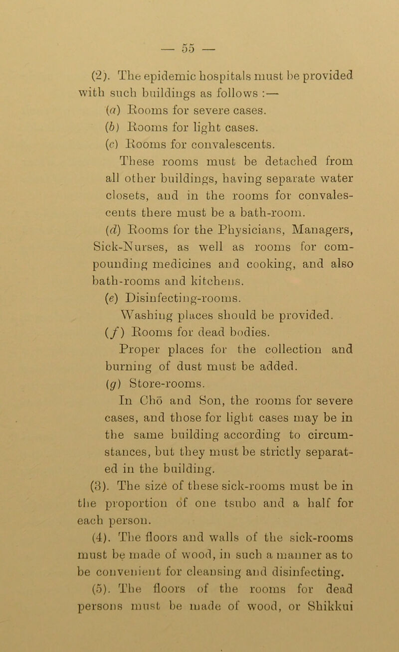 (2) . The epidemic hospitals must he provided with such buildings as follows : — {a) Rooms for severe cases. (b) Rooms for light cases. (c) Rooms for convalescents. These rooms must be detached from all other buildings, having separate water closets, and in the rooms for convales- cents there must be a bath-room. (d) Rooms for the Physicians, Managers, Siek-Nurses, as well as rooms for com- pounding medicines and cooking, and also bath-rooms and kitchens. (e) Disinfecting-rooms. Washing places should be provided. (/) Rooms for dead bodies. Proper places for the collection and burning of dust must be added. (g) Store-rooms. In Cho and Son, the rooms for severe cases, and those for light cases may be in the same building according to circum- stances, but they must be strictly separat- ed in the building. (3) . The siz6 of these sick-rooms must be in the proportion of one tsubo and a half for each person. (4) . The floors and walls of the sick-rooms must be made of wood, in such a manner as to be convenient for cleansing and disinfecting. (5) . The floors of the rooms for dead persons must be made of wood, or Shikkui