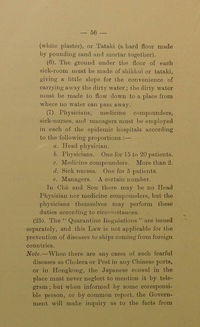 (while plaster), or Tafcaki (a hard floor made by pounding sand and mortar together). (6) . The ground under the floor of each sick-room must be made of shikkui or tataki, giving a little slope for the convenience of carrying away the dirty water; the dirty water must be made to flow down to a place from where no water can pass away. (7) . Physicians, medicine compounders, sick-nurses, and managers must be employed in each of the epidemic hospitals according to the following proportions :—• a. Head physician. b. Physicians. One for 15 to 20 patients. c. Medicine compounders. More than 2. cl. Sick nurses. One for 5 patients. e. Managers. A certain number. In Oho and Son there may be no Head Physisian nor medicine compounders, but the physicians themselves may perform these duties according to circumstances. (25). The “ Quarantine Pegulations ” are issued separately, and this Law is not applicable for the prevention of diseases to ships coming from foreign countries. Note.—When there are any cases of such fearful diseases as Cholera or Pest in any Chinese ports, or in Plongkong, the Japanese consul in the place must never neglect to mention it by tele- gram ; but when informed by some coresponsi- ble person, or by common report, the Govern- ment will make inquiry as to the facts from