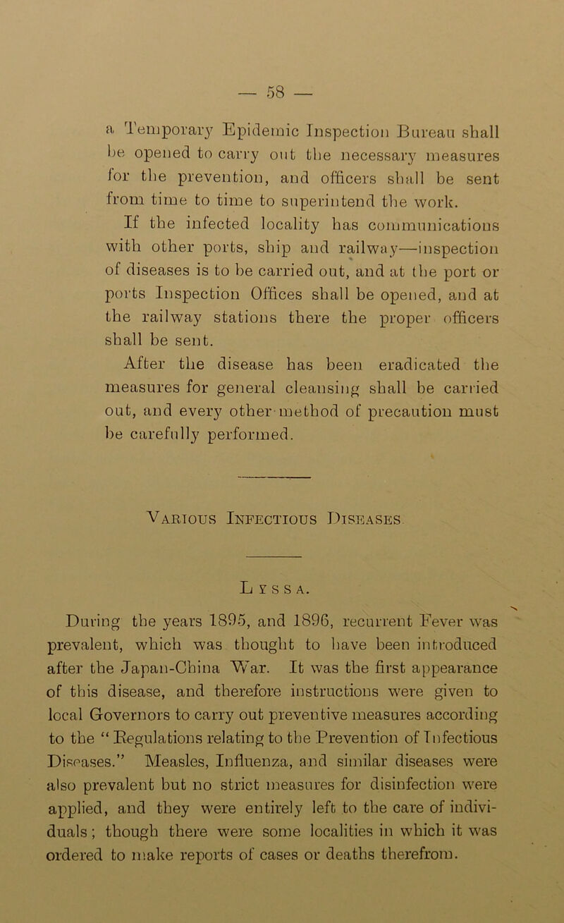 a Temporary Epidemic Inspection Bureau shall be opened to carry out the necessary measures lor the prevention, and officers shall be sent from time to time to superintend the work. If the infected locality has communications with other ports, ship and railway—inspection of diseases is to he carried out, and at the port or ports Inspection Offices shall be opened, and at the railway stations there the proper officers shall be sent. After the disease has been eradicated the measures for general cleansing shall be carried out, and every other-method of precaution must he carefully performed. Various Infectious Diseases Lyssa. During the years 1895, and 1896, recurrent Fever was prevalent, which was thought to have been introduced after the Japan-China War. It was the first appearance of this disease, and therefore instructions were given to local Governors to carry out preventive measures according to the “ Regulations relating to the Prevention of Infectious Diseases.” Measles, Influenza, and similar diseases were also prevalent but no strict measures for disinfection were applied, and they were entirely left to the care of indivi- duals ; though there were some localities in which it was ordered to make reports of cases or deaths therefrom.