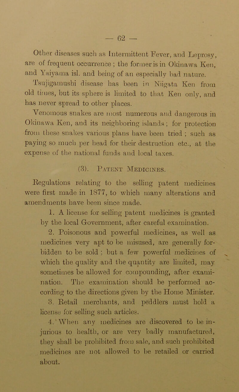 Other diseases such as Intermittent Fever, and Leprosy, are of frequent occurrence ; the former is in Okinawa Ken, and Yaiyatna isl. and being of an especially had nature. Tsujigamushi disease has been in Niigata Ken from old times, but its sphere is limited to that Ken only, and has never spread to other places. Venomous snakes are most numerous and dangerous in Okinawa Ken, and its neighboring islands; for protection from these snakes various plans have been tried ; such as paying so much per head for their destruction etc., at the expense of the national funds and local taxes. (3). Patent Medicines. Regulations relating to the selling patent medicines were first made in 1S77, to which many alterations and amendments have been since made. 1. A license for selling patent medicines is granted by the local Government, after careful examination. 2. Poisonous and powerful medicines, as well as medicines very apt to be misused, are generally for- bidden to be sold ; but a few powerful medicines of ^ which the quality and the quantity are limited, may sometimes be allowed for compounding, after exami- nation. The examination should be performed ac- cording to the directions given by the Home Minister. 3. Retail merchants, and peddlers must hold a license for selling such articles. 4. When any medicines are discovered to be in- jurious to health, or are very badly manufactured, they shall be prohibited from sale, and such prohibited medicines are not allowed to be retailed or carried about.