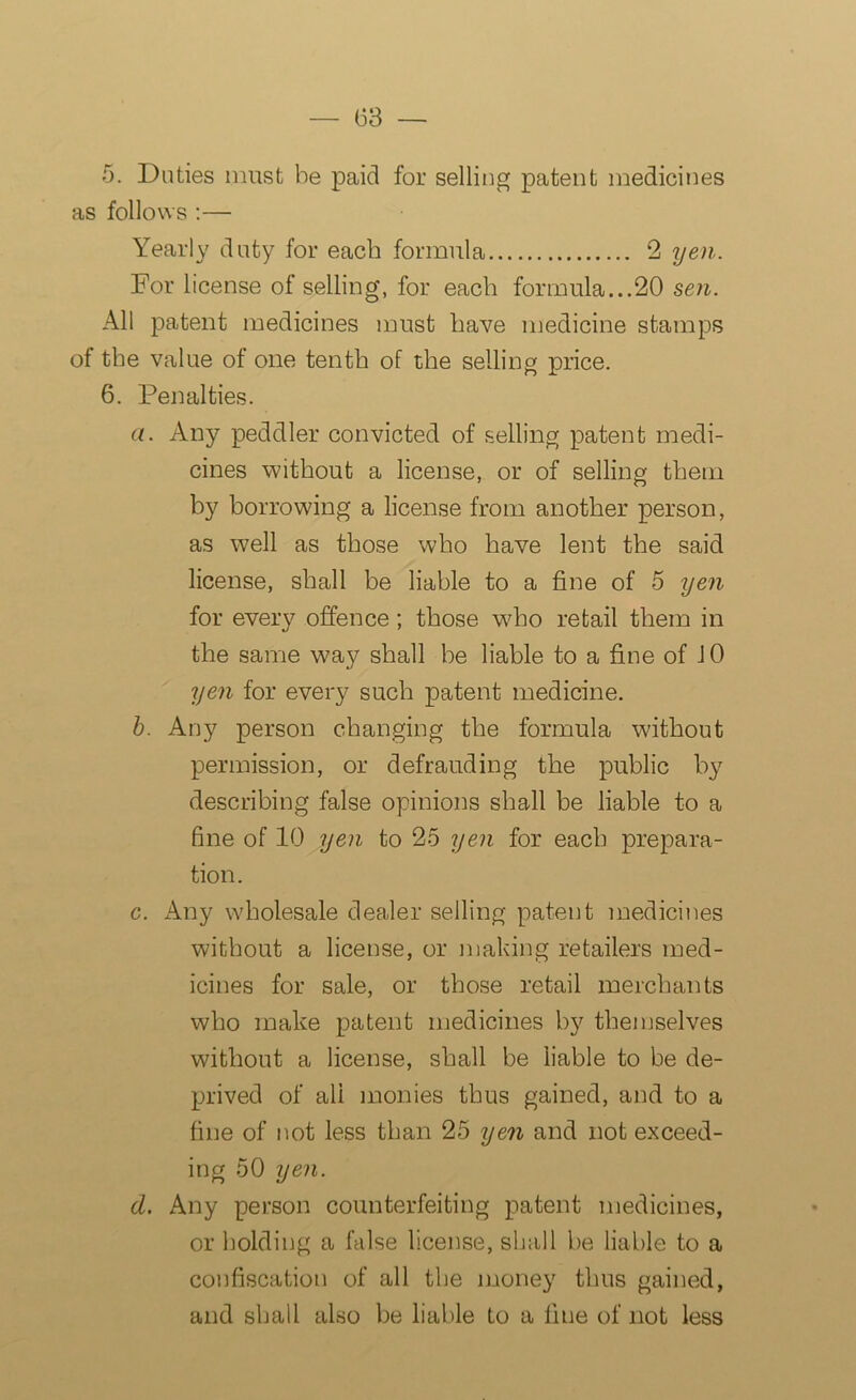 5. Duties must be paid for selling patent medicines as follows :— Yearly duty for each formula 2 yen. For license of selling, for each formula...20 sen. All patent medicines must have medicine stamps of the value of one tenth of the selling price. 6. Penalties. a. Any peddler convicted of selling patent medi- cines without a license, or of selling them by borrowing a license from another person, as well as those who have lent the said license, shall be liable to a fine of 5 yen for every offence; those who retail them in the same way shall be liable to a fine of 10 yen for every such patent medicine. b. Any person changing the formula without permission, or defrauding the public by describing false opinions shall be liable to a fine of 10 yen to 25 yen for each prepara- tion. c. Any wholesale dealer selling patent medicines without a license, or making retailers med- icines for sale, or those retail merchants who make patent medicines by themselves without a license, shall be liable to be de- prived of ali monies thus gained, and to a fine of not less than 25 yen and not exceed- ing 50 yen. d. Any person counterfeiting patent medicines, or holding a false license, shall be liable to a confiscation of all the money thus gained, and shall also be liable to a fine of not less