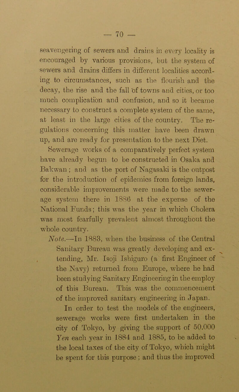 seavengering of sewers and drains in every locality is encouraged by various provisions, but the system of sewers and drains differs in different localities accord- ing to circumstances, such as the flourish and the decay, the rise and the fall ‘of towns and cities, or too much complication and confusion, and so it became necessary to construct a complete system of the same, at least in the large cities of the country. The re- gulations concerning this matter have been drawn up, and are ready for presentation to the next Diet. Sewerage works of a comparatively perfect system have already begun to be constructed in Osaka and Bakwan ; and as the port of Nagasaki is the outpost for the introduction of epidemics from foreign lands, considerable improvements were made to the sewer- age system there in 18S6 at the expense of the National Bunds; this was the year in which Cholera was most fearfully prevalent almost throughout the whole country. Note.—In 1883, when the business of the Central Sanitary Bureau was greatly developing and ex- tending, Mr. Isoji Ishiguro (a first Engineer of the Navy) returned from Europe, where he had been studying Sanitary Engineering in the employ of this Bureau. This was the commencement of the improved sanitary engineering in Japan. In order to test the models of the engineers, sewerage works were first undertaken in the city of Tokyo, by giving the support of 50.000 Yen each year in 1884 and 1885, to be added to the local taxes of the city of Tokyo, which might be spent for this purpose; and thus the improved