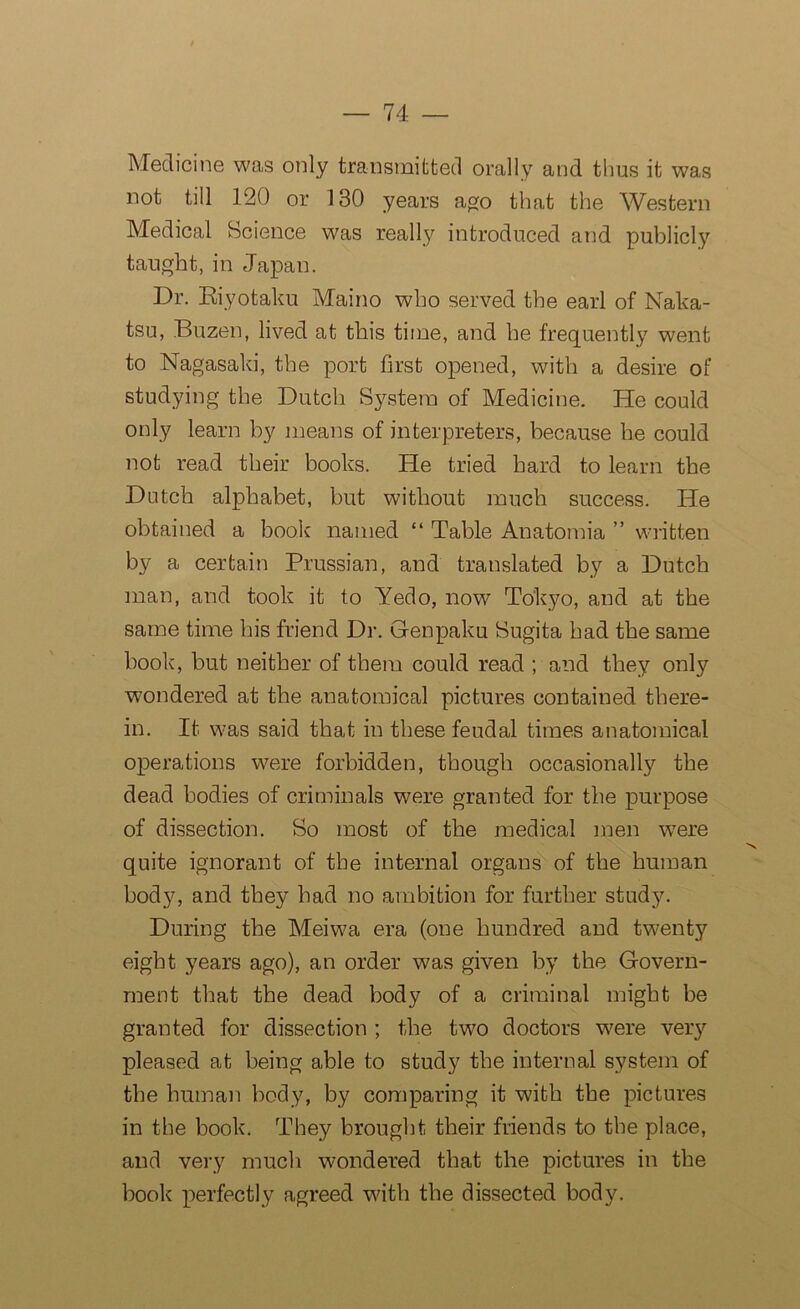 Medicine was only transmitted orally and thus it was not till 120 or 130 years ago that the Western Medical Science was really introduced and publicly taught, in Japan. Dr. Riyotaku Maino who served the earl of Naka- tsu, Buzen, lived at this time, and he frequently went to Nagasaki, the port first opened, with a desire of studying the Dutch System of Medicine. He could only learn by means of interpreters, because he could not read their books. He tried hard to learn the Dutch alphabet, but without much success. He obtained a book named “ Table Anatomia ” written by a certain Prussian, and translated by a Dutch man, and took it to Yedo, now Tokyo, and at the same time his friend Dr. Genpaku Sugita had the same book, but neither of them could read ; and they only wondered at the anatomical pictures contained there- in. It was said that in these feudal times anatomical operations were forbidden, though occasionally the dead bodies of criminals were granted for the purpose of dissection. So most of the medical men were quite ignorant of the internal organs of the human body, and they had no ambition for further study. During the Meiwa era (one hundred and twenty eight years ago), an order was given by the Govern- ment that the dead body of a criminal might be granted for dissection ; the two doctors were very pleased at being able to study the internal system of the human body, by comparing it with the pictures in the book. They brought their friends to the place, and very much wondered that the pictures in the book perfectly agreed with the dissected body.