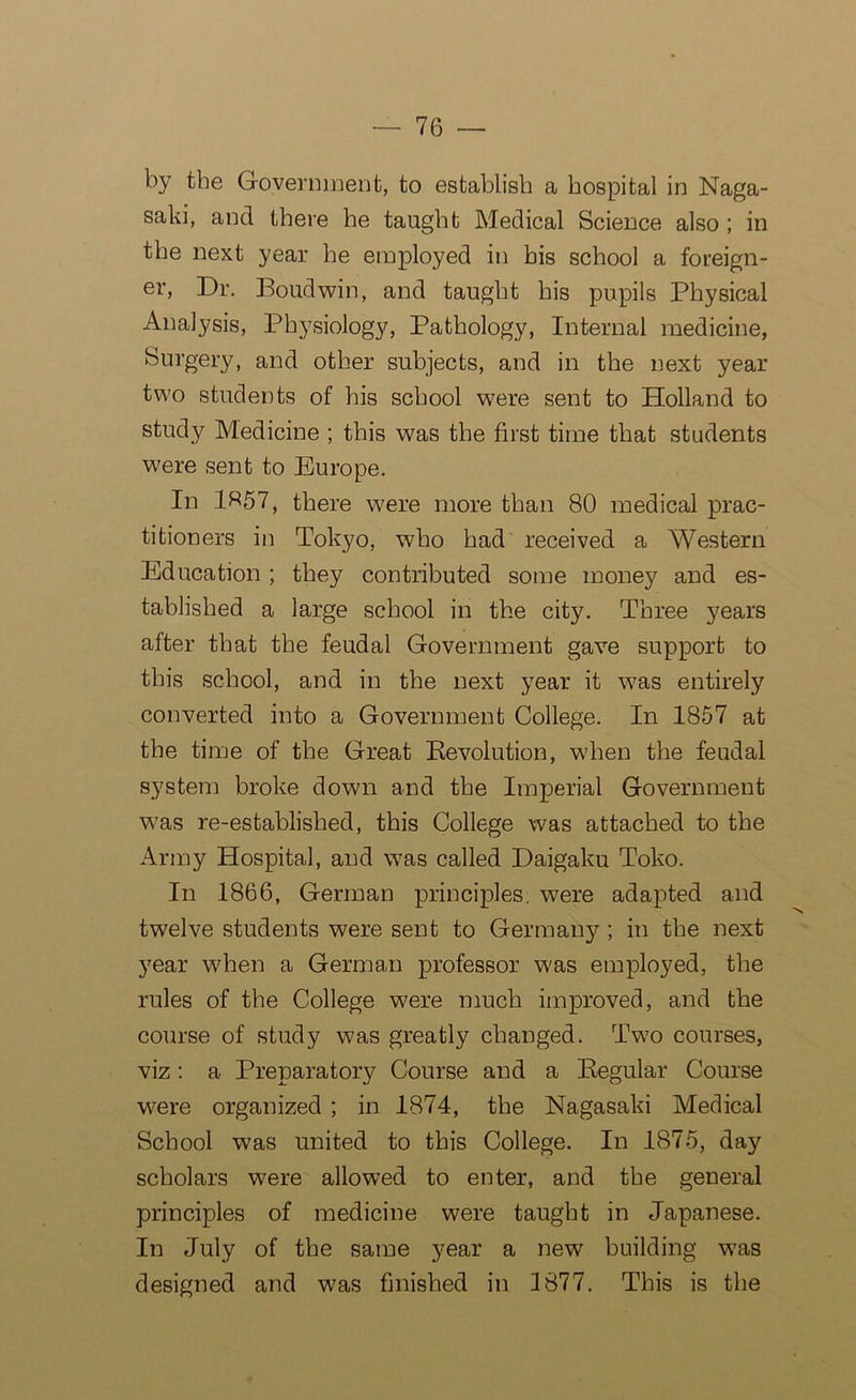 by the Government, to establish a hospital in Naga- saki, and there he taught Medical Science also ; in the next year he employed in bis school a foreign- er, Dr. Boudwin, and taught his pupils Physical Analysis, Physiology, Pathology, Internal medicine, Surgery, and other subjects, and in the next year two students of his school were sent to Holland to study Medicine ; this was the first time that students were sent to Europe. In 1«57, there were more than 80 medical prac- titioners in Tokyo, who had received a Western Education ; they contributed some money and es- tablished a large school in the city. Three years after that the feudal Government gave support to this school, and in the next year it w^as entirely converted into a Government College. In 1857 at the time of the Great Revolution, when the feudal system broke down and the Imperial Government was re-established, this College was attached to the Army Hospital, and was called Daigaku Toko. In 1866, German principles, were adapted and twelve students were sent to Germany ; in the next year when a German professor was employed, the rules of the College were much improved, and the course of study was greatly changed. Tw?o courses, viz: a Preparatory Course and a Regular Course were organized ; in 1874, the Nagasaki Medical School was united to this College. In 1875, day scholars were allowed to enter, and the general principles of medicine were taught in Japanese. In July of the same year a new building was designed and was finished in 1877. This is the