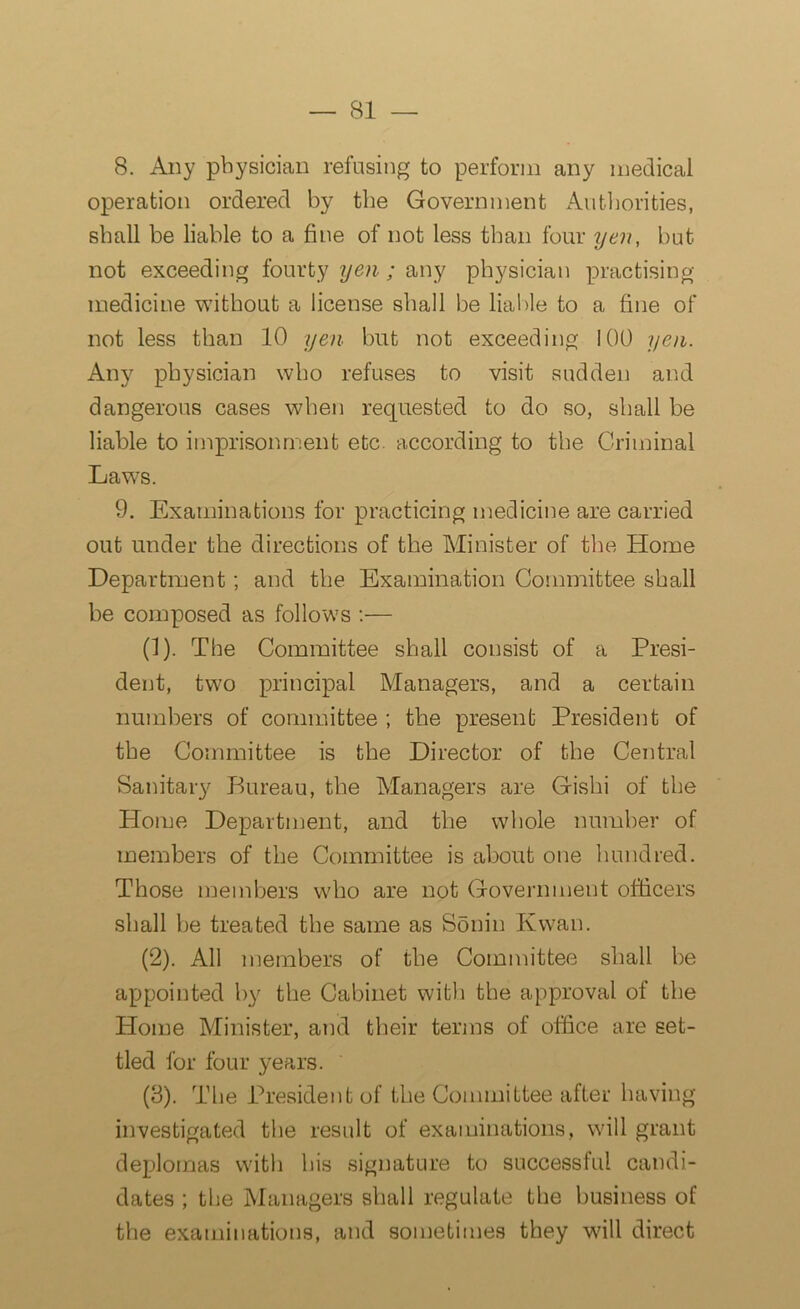 8. Any physician refusing to perform any medical operation ordered by the Government Authorities, shall be liable to a fine of not less than four yen, but not exceeding fourty yen; any physician practising medicine without a license shall be liable to a fine of not less than 10 yen but not exceeding 100 yen. Any physician who refuses to visit sudden and dangerous cases when requested to do so, shall be liable to imprisonment etc. according to the Criminal Laws. 9. Examinations for practicing medicine are carried out under the directions of the Minister of the Home Department; and the Examination Committee shall be composed as follows :— (1) . The Committee shall consist of a Presi- dent, two principal Managers, and a certain numbers of committee ; the present President of the Committee is the Director of the Central Sanitary Bureau, the Managers are Gishi of the Home Department, and the whole number of members of the Committee is about one hundred. Those members who are not Government officers shall be treated the same as Sonin Kwan. (2) . All members of the Committee shall be appointed by the Cabinet with the approval of the Plome Minister, and their terms of office are set- tled for four years. (3) . The President of the Committee after having investigated the result of examinations, will grant deplomas with his signature to successful candi- dates ; the Managers shall regulate the business of the examinations, and sometimes they will direct