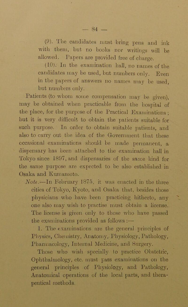 (9) . The candidates must bring pens and ink with then], but no books nor writings will be allowed. Papers are provided tree of charge. (10) / In the examination hall, no names of the candidates may be used, but numbers only. Even in the papers of answers no names may be used, but numbers only. Patients (to whom some compensation may be given), may be obtained when practicable from the hospital of the place, for the purpose of the Practical Examinations ; but it is very difficult to obtain the patients suitable for such purpose. In order to obtain suitable patients, and also to carry out tire idea of the Government that these occasional examinations should be made permanent, a dispensary has been attached to the examination hall in Tokyo since 1897, and dispensaries of the same kind for the same purpose are expected to be also established in Osaka and Kumamoto. Note.—In February 1875, it was enacted in the three cities of Tokyo, Kyoto, and Osaka that, besides those physicians who have been practicing hitherto, any one also may wish to practise must obtain a license. The license is given only to those who have passed the examinations provided as follows :— 1. The examinations are the general principles of Physics, Chemistry, Anatomy, Physiology, Pathology, Pharmacology, Internal Medicine, and Surgery. Those who wish special^ to practice Obstetric, Ophthalmology, etc. must pass examinations on the general principles of Physiology, and Pathology, Anatomical operations of the local parts, and thera- peutical methods.