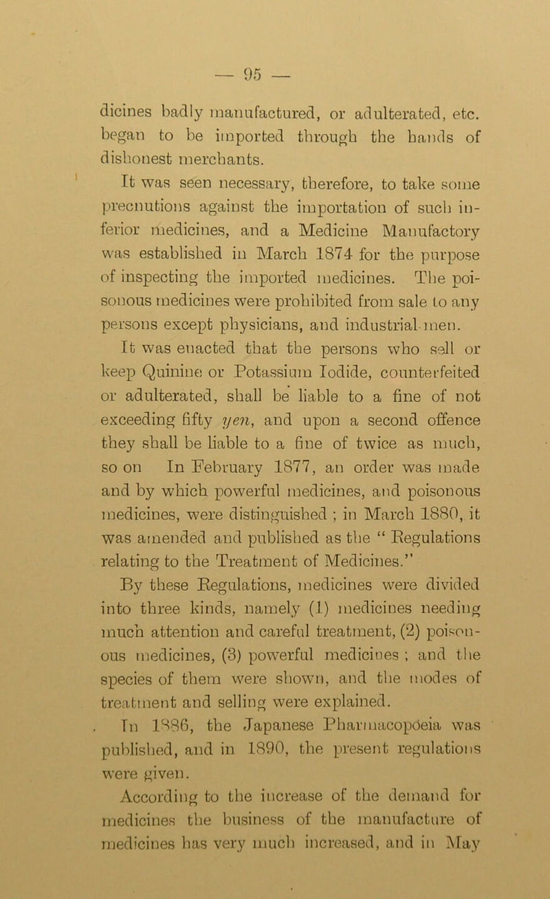 dicines badly manufactured, or adulterated, etc. began to be imported through the hands of dishonest merchants. It was seen necessary, therefore, to take some precnutions against the importation of such in- ferior medicines, and a Medicine Manufactory was established in March 1874 for the purpose of inspecting the imported medicines. The poi- sonous medicines were prohibited from sale to any persons except physicians, and industrial men. It was enacted that the persons who sell or keep Quinine or Potassium Iodide, counterfeited or adulterated, shall be liable to a fine of not exceeding fifty yen, and upon a second offence they shall be liable to a fine of twice as much, so on In February 1877, an order was made and by which powerful medicines, and poisonous medicines, were distinguished ; in March 1880, it was amended and published as the “ Regulations relating to the Treatment of Medicines.” By these Regulations, medicines were divided into three kinds, namely (1) medicines needing much attention and careful treatment, (2) poison- ous medicines, (3) powerful medicines ; and the species of them were shown, and the modes of treatment and selling were explained. In 1886, the Japanese Pharmacopoeia was published, and in 1890, the present regulations were given. According to the increase of the demand for medicines the business of the manufacture of medicines has very much increased, and in May