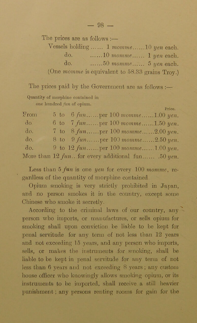 The prices are as follows :— Vessels holding 1 momme 10 yen each. do. 10 momme 1 yen each. do. 50 momme 5 yen each. (One momme is equivalent to 58.33 grains Troy.) The prices paid by the Government are as follows Quantity of morphine contained in one hundred fun of opium. Price. From 5 to 6 fun. per 100 momme.... ..1.00 yen. do 6 to 7 fun. per 100 momme.... ..1.50 yen. do. 7 to 8 fun. per 100 momme.... ,. .2.00 yen. do. 8 to 9 fun per 100 momme... ...2.50 yen. do. 9 to 12 fun. per 100 momme.... ... 1.00 yen. More than 12 fun... for every additional fun... ... .50 yen. Less than 5 fun is one yen for every 100 momme, re- gardless of the quantity of morphine contained. Opium smoking is very strictly prohibited in Japan, and no person smokes it in the country, except some Chinese who smoke it secretly. According to the criminal laws of our country, any person who imports, or manufactures, or sells opium for smoking shall upon conviction be liable to be kept for penal servitude for any term of not less than 12 years and not exceeding 15 years, and any person who imports, sells, or makes the instruments for smoking, shall be liable to be kept in penal servitude for any term of not less than 6 years and not exceeding 8 years ; any custom house officer who knowingly allows smoking opium, or its instruments to be imported, shall receive a still heavier punishment; any persons renting rooms for gain for the